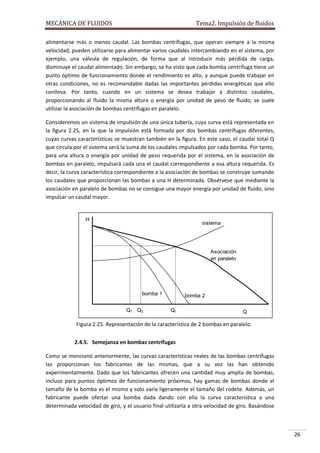 MECÁNICA DE FLUIDOS

Tema2. Impulsión de fluidos

alimentarse más o menos caudal. Las bombas centrífugas, que operan siempre a la misma
velocidad, pueden utilizarse para alimentar varios caudales intercambiando en el sistema, por
ejemplo, una válvula de regulación, de forma que al introducir más pérdida de carga,
disminuye el caudal alimentado. Sin embargo, se ha visto que cada bomba centrífuga tiene un
punto óptimo de funcionamiento donde el rendimiento es alto, y aunque puede trabajar en
otras condiciones, no es recomendable dadas las importantes pérdidas energéticas que ello
conlleva. Por tanto, cuando en un sistema se desea trabajar a distintos caudales,
proporcionando al fluido la misma altura o energía por unidad de peso de fluido, se suele
utilizar la asociación de bombas centrífugas en paralelo.
Consideremos un sistema de impulsión de una única tubería, cuya curva está representada en
la figura 2.25, en la que la impulsión está formada por dos bombas centrífugas diferentes,
cuyas curvas características se muestran también en la figura. En este caso, el caudal total Q
que circula por el sistema será la suma de los caudales impulsados por cada bomba. Por tanto,
para una altura o energía por unidad de peso requerida por el sistema, en la asociación de
bombas en paralelo, impulsará cada una el caudal correspondiente a esa altura requerida. Es
decir, la curva característica correspondiente a la asociación de bombas se construye sumando
los caudales que proporcionan las bombas a una H determinada. Obsérvese que mediante la
asociación en paralelo de bombas no se consigue una mayor energía por unidad de fluido, sino
impulsar un caudal mayor.

H

sistema

Asociación
en paralelo

bomba 1
Q1 Q2

bomba 2
Qt

Q

Figura 2.25. Representación de la característica de 2 bombas en paralelo.
2.4.5. Semejanza en bombas centrífugas
Como se mencionó anteriormente, las curvas características reales de las bombas centrífugas
las proporcionan los fabricantes de las mismas, que a su vez las han obtenido
experimentalmente. Dado que los fabricantes ofrecen una cantidad muy amplia de bombas,
incluso para puntos óptimos de funcionamiento próximos, hay gamas de bombas donde el
tamaño de la bomba es el mismo y solo varía ligeramente el tamaño del rodete. Además, un
fabricante puede ofertar una bomba dada dando con ella la curva característica a una
determinada velocidad de giro, y el usuario final utilizarla a otra velocidad de giro. Basándose

26

 
