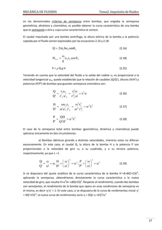 MECÁNICA DE FLUIDOS

Tema2. Impulsión de fluidos

en los denominados criterios de semejanza entre bombas, que engloba la semejanza
geométrica, dinámica y cinemática, es posible obtener la curva característica de una bomba
que es semejante a otra y cuya curva característica se conoce.
El caudal impulsado por una bomba centrífuga, la altura teórica de la bomba y la potencia
captada por el fluido venían expresados por las ecuaciones 2.16 y 2.18:

Q  2r2 bu 2 sen 2
H t , 

(2.16)


u 2 r2 cos  2
g

(2.18)

P = Q g H

(2.25)

Teniendo en cuenta que la velocidad del fluido a la salida del rodete u 2 es proporcional a la
velocidad tangencial ut2, queda establecido que la relación de caudales (Q/Q’), alturas (H/H’) y
potencias (P/P’) de bombas que guardan semejanza cinemática son:

ru
r 2
Q
 2 2  2  2 
Q' r ' 2 u ' 2 r ' 2 '
2

(2.26)

u 2 r2
2 r 2
H

 2 2 2   2 2
H' ' u ' 2 r ' 2 ' r ' 2

(2.27)

P
QH

  3 4
P' Q' H'

(2.28)

El caso de la semejanza total entre bombas (geométrica, dinámica y cinemática) puede
aplicarse únicamente en dos circunstancias:
a) Bombas idénticas girando a distintas velocidades, mientras estas no difieran
excesivamente. En este caso, el caudal Q, la altura de la bomba H y la potencia P son
proporcionales a la velocidad de giro , a su cuadrado, y a su tercera potencia,
respectivamente, ya que  =1.

Q 
H  
P 
  ;      2 ;      3
Q' '
H'  ' 
P'  ' 
2

3

(2.29)

Si se dispusiera del ajuste analítico de la curva característica de la bomba H´=A+BQ’+CQ’2,
aplicando la semejanza, obtendríamos directamente la curva característica a la nueva
velocidad de giro, que resulta H=2A+BQ+CQ2. Respecto al rendimiento, cuando dos bombas
son semejantes, el rendimiento de la bomba que opera en unas condiciones de semejanza es
el mismo, es decir ’ = 1. En este caso, si se dispusiera de la curva de rendimientos inicial ’
= DQ’+FQ’2, la nueva curva de rendimientos sería  = DQ/ +EQ2/2

27

 