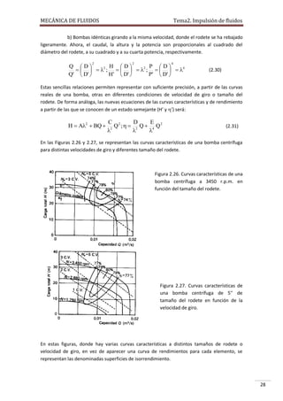 MECÁNICA DE FLUIDOS

Tema2. Impulsión de fluidos

b) Bombas idénticas girando a la misma velocidad, donde el rodete se ha rebajado
ligeramente. Ahora, el caudal, la altura y la potencia son proporcionales al cuadrado del
diámetro del rodete, a su cuadrado y a su cuarta potencia, respectivamente.
2

2

4

Q D
H D
P D
    2 ;     2 ;     4
Q'  D' 
H'  D' 
P'  D' 

(2.30)

Estas sencillas relaciones permiten representar con suficiente precisión, a partir de las curvas
reales de una bomba, otras en diferentes condiciones de velocidad de giro o tamaño del
rodete. De forma análoga, las nuevas ecuaciones de las curvas características y de rendimiento
a partir de las que se conocen de un estado semejante (H’ y ’) será:

H  A2  BQ 

C 2
D
E
Q ;   2 Q  4 Q2
2



(2.31)

En las Figuras 2.26 y 2.27, se representan las curvas características de una bomba centrífuga
para distintas velocidades de giro y diferentes tamaño del rodete.

Figura 2.26. Curvas características de una
bomba centrífuga a 3450 r.p.m. en
función del tamaño del rodete.

Figura 2.27. Curvas características de
una bomba centrífuga de 5'' de
tamaño del rodete en función de la
velocidad de giro.

En estas figuras, donde hay varias curvas características a distintos tamaños de rodete o
velocidad de giro, en vez de aparecer una curva de rendimientos para cada elemento, se
representan las denominadas superficies de isorrendimiento.

28

 