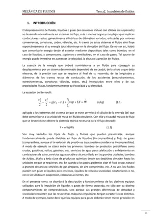 MECÁNICA DE FLUIDOS

Tema2. Impulsión de fluidos

1. INTRODUCCIÓN
El desplazamiento de fluidos, líquidos o gases (en ocasiones incluso con sólidos en suspensión)
se desarrolla normalmente en sistemas de flujo, más o menos largos y complejos que implican
conducciones rectas, generalmente cilíndricas de diámetros variados, enlazadas por uniones
convenientes, curvaturas, codos, válvulas, etc. A través de estos sistemas el fluido sólo fluye
espontáneamente si su energía total disminuye en la dirección del flujo. De no ser así, habrá
que comunicarle energía desde el exterior mediante dispositivos tales como bombas, en el
caso de líquidos, o compresores, soplantes o ventiladores, en el caso de gases. Tal aporte de
energía puede invertirse en aumentar la velocidad, la altura o la presión del fluido.
La cuantía de la energía que deberá suministrarse a un fluido para conseguir su
desplazamiento por un sistema determinado dependerá de su caudal, de la altura a que deba
elevarse, de la presión con que se requiera al final de su recorrido, de las longitudes y
diámetros de los tramos rectos de conducción, de los accidentes (ensanchamientos,
estrechamientos, curvaturas válvulas, codos, etc.) intercalados entre ellos y de sus
propiedades físicas, fundamentalmente su viscosidad y su densidad.
La ecuación de Bernoulli:
p

2
2
^
v 2 v1
2

 g(z 2  z1 )   dp  F  W
2
2
p1

(J/kg)

(1.1)

aplicada a los extremos del sistema de que se trate permitirá el cálculo de la energía (W) que
debe comunicarse a la unidad de masa del fluido circulante. Con ella y el caudal másico de flujo
que se desee (m) se obtiene la potencia teórica necesaria para el flujo deseado:
P = mW (W)

(1.2)

Son muy variados los tipos de flujos y fluidos que pueden presentarse, aunque
fundamentalmente puede dividirse en flujo de líquidos (incompresibles) y flujo de gases
(compresibles, aunque si la variación de presión es baja pueden considerarse incompresibles).
A modo de ejemplo se citará entre los primeros: bombeo de productos petrolíferos como
crudos, gasolinas, naftas, gasóleos, etc. servicios de agua para calefacción o enfriamiento en
cambiadores de calor, servicios agua potable y alcantarillado en las grandes ciudades; bombeo
de ácidos, álcalis y toda clase de productos químicos desde sus depósitos almacén hasta las
unidades en que se requieran, etc. En cuando a los gases, podemos citar el flujo de gas natural
a grandes distancias; servicios de gas propano, de aire comprimido, etc. A su vez, los fluidos
pueden ser gases o líquidos poco viscosos, líquidos de elevada viscosidad, newtonianos o no,
con o sin sólidos en suspensión, corrosivos o inertes, etc.
En el presente tema, se abordará la descripción y funcionamiento de los distintos equipos
utilizados para la impulsión de líquidos y gases de forma separada, no sólo por su distinto
comportamiento de compresibilidad, sino porque sus grandes diferencias de densidad y
viscosidad requieren que las respectivas máquinas impulsoras tengan características distintas.
A modo de ejemplo, baste decir que los equipos para gases deberán tener mayor precisión en

3

 