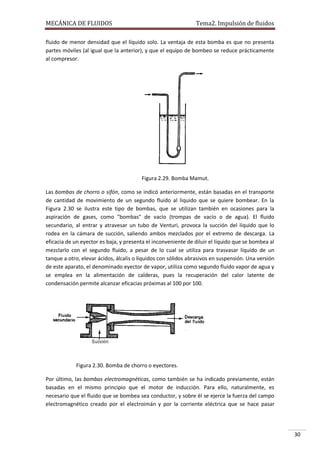 MECÁNICA DE FLUIDOS

Tema2. Impulsión de fluidos

fluido de menor densidad que el líquido solo. La ventaja de esta bomba es que no presenta
partes móviles (al igual que la anterior), y que el equipo de bombeo se reduce prácticamente
al compresor.

Figura 2.29. Bomba Mamut.
Las bombas de chorro o sifón, como se indicó anteriormente, están basadas en el transporte
de cantidad de movimiento de un segundo fluido al líquido que se quiere bombear. En la
Figura 2.30 se ilustra este tipo de bombas, que se utilizan también en ocasiones para la
aspiración de gases, como "bombas" de vacío (trompas de vacío o de agua). El fluido
secundario, al entrar y atravesar un tubo de Venturi, provoca la succión del líquido que lo
rodea en la cámara de succión, saliendo ambos mezclados por el extremo de descarga. La
eficacia de un eyector es baja, y presenta el inconveniente de diluir el líquido que se bombea al
mezclarlo con el segundo fluido, a pesar de lo cual se utiliza para trasvasar líquido de un
tanque a otro, elevar ácidos, álcalis o líquidos con sólidos abrasivos en suspensión. Una versión
de este aparato, el denominado eyector de vapor, utiliza como segundo fluido vapor de agua y
se emplea en la alimentación de calderas, pues la recuperación del calor latente de
condensación permite alcanzar eficacias próximas al 100 por 100.

Figura 2.30. Bomba de chorro o eyectores.
Por último, las bombas electromagnéticas, como también se ha indicado previamente, están
basadas en el mismo principio que el motor de inducción. Para ello, naturalmente, es
necesario que el fluido que se bombea sea conductor, y sobre él se ejerce la fuerza del campo
electromagnético creado por el electroimán y por la corriente eléctrica que se hace pasar

30

 