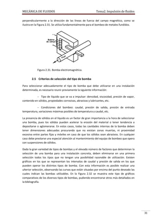 MECÁNICA DE FLUIDOS

Tema2. Impulsión de fluidos

perpendicularmente a la dirección de las líneas de fuerza del campo magnético, como se
ilustra en la Figura 2.31. Se utiliza fundamentalmente para el bombeo de metales fundidos.

Figura 2.31. Bomba electromagnética.

2.5 Criterios de selección del tipo de bomba
Para seleccionar adecuadamente el tipo de bomba que debe utilizarse en una instalación
determinada, es necesario reunir previamente la siguiente información:
 Tipo de líquido que se va a impulsar: densidad, viscosidad, presión de vapor,

contenido en sólidos, propiedades corrosivas, abrasivas y lubricantes, etc.
 Condiciones del bombeo: caudal, presión de salida, presión de entrada

temperatura, variaciones máximas posibles de temperatura y caudal, etc.
La presencia de sólidos en el líquido es un factor de gran importancia a la hora de seleccionar
una bomba, pues los sólidos pueden acelerar la erosión del material o tener tendencia a
depositarse o aglomerarse. En estos casos, todas las cavidades internas de la bomba deben
tener dimensiones adecuadas procurando que no existan zonas muertas, ni proximidad
excesiva entre partes fijas y móviles en caso de que los sólidos sean abrasivos. En cualquier
caso debe prestarse una especial atención al mantenimiento del equipo de bombeo que opera
con suspensiones de sólidos.
Dada la gran variedad de tipos de bombas y el elevado número de factores que determinan la
selección de una bomba para una instalación concreta, deben eliminarse en una primera
selección todos los tipos que no tengan una posibilidad razonable de utilización. Existen
gráficos en los que se representan los intervalos de caudal y presión de salida en los que
pueden operar los distintos tipos de bomba. Con esta información es posible realizar una
ulterior selección, observando las curvas que están situadas por encima del punto deseado las
cuales indican las bombas utilizables. En la Figura 2.32 se muestra este tipo de gráficos
comparativos de los diversos tipos de bombas, pudiendo encontrarse otros más detallados en
la bibliografía.

31

 