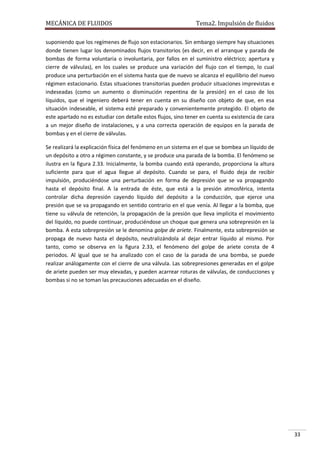 MECÁNICA DE FLUIDOS

Tema2. Impulsión de fluidos

suponiendo que los regímenes de flujo son estacionarios. Sin embargo siempre hay situaciones
donde tienen lugar los denominados flujos transitorios (es decir, en el arranque y parada de
bombas de forma voluntaria o involuntaria, por fallos en el suministro eléctrico; apertura y
cierre de válvulas), en los cuales se produce una variación del flujo con el tiempo, lo cual
produce una perturbación en el sistema hasta que de nuevo se alcanza el equilibrio del nuevo
régimen estacionario. Estas situaciones transitorias pueden producir situaciones imprevistas e
indeseadas (como un aumento o disminución repentina de la presión) en el caso de los
líquidos, que el ingeniero deberá tener en cuenta en su diseño con objeto de que, en esa
situación indeseable, el sistema esté preparado y convenientemente protegido. El objeto de
este apartado no es estudiar con detalle estos flujos, sino tener en cuenta su existencia de cara
a un mejor diseño de instalaciones, y a una correcta operación de equipos en la parada de
bombas y en el cierre de válvulas.
Se realizará la explicación física del fenómeno en un sistema en el que se bombea un líquido de
un depósito a otro a régimen constante, y se produce una parada de la bomba. El fenómeno se
ilustra en la figura 2.33. Inicialmente, la bomba cuando está operando, proporciona la altura
suficiente para que el agua llegue al depósito. Cuando se para, el fluido deja de recibir
impulsión, produciéndose una perturbación en forma de depresión que se va propagando
hasta el depósito final. A la entrada de éste, que está a la presión atmosférica, intenta
controlar dicha depresión cayendo líquido del depósito a la conducción, que ejerce una
presión que se va propagando en sentido contrario en el que venía. Al llegar a la bomba, que
tiene su válvula de retención, la propagación de la presión que lleva implícita el movimiento
del líquido, no puede continuar, produciéndose un choque que genera una sobrepresión en la
bomba. A esta sobrepresión se le denomina golpe de ariete. Finalmente, esta sobrepresión se
propaga de nuevo hasta el depósito, neutralizándola al dejar entrar líquido al mismo. Por
tanto, como se observa en la figura 2.33, el fenómeno del golpe de ariete consta de 4
periodos. Al igual que se ha analizado con el caso de la parada de una bomba, se puede
realizar análogamente con el cierre de una válvula. Las sobrepresiones generadas en el golpe
de ariete pueden ser muy elevadas, y pueden acarrear roturas de válvulas, de conducciones y
bombas si no se toman las precauciones adecuadas en el diseño.

33

 