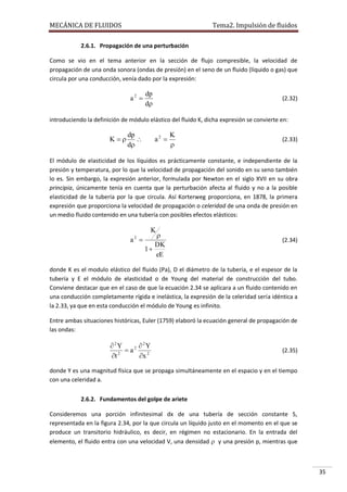 MECÁNICA DE FLUIDOS

Tema2. Impulsión de fluidos

2.6.1. Propagación de una perturbación
Como se vio en el tema anterior en la sección de flujo compresible, la velocidad de
propagación de una onda sonora (ondas de presión) en el seno de un fluido (líquido o gas) que
circula por una conducción, venía dado por la expresión:

a2 

dp
d

(2.32)

introduciendo la definición de módulo elástico del fluido K, dicha expresión se convierte en:

K

dp

d

a2 

K


(2.33)

El módulo de elasticidad de los líquidos es prácticamente constante, e independiente de la
presión y temperatura, por lo que la velocidad de propagación del sonido en su seno también
lo es. Sin embargo, la expresión anterior, formulada por Newton en el siglo XVII en su obra
principia, únicamente tenía en cuenta que la perturbación afecta al fluido y no a la posible
elasticidad de la tubería por la que circula. Así Korterweg proporciona, en 1878, la primera
expresión que proporciona la velocidad de propagación o celeridad de una onda de presión en
un medio fluido contenido en una tubería con posibles efectos elásticos:

K

a 
2


DK
1
eE

(2.34)

donde K es el modulo elástico del fluido (Pa), D el diámetro de la tubería, e el espesor de la
tubería y E el módulo de elasticidad o de Young del material de construcción del tubo.
Conviene destacar que en el caso de que la ecuación 2.34 se aplicara a un fluido contenido en
una conducción completamente rígida e inelástica, la expresión de la celeridad sería idéntica a
la 2.33, ya que en esta conducción el módulo de Young es infinito.
Entre ambas situaciones históricas, Euler (1759) elaboró la ecuación general de propagación de
las ondas:

 2Y
 2Y
 a2
t 2
x 2

(2.35)

donde Y es una magnitud física que se propaga simultáneamente en el espacio y en el tiempo
con una celeridad a.
2.6.2. Fundamentos del golpe de ariete
Consideremos una porción infinitesimal dx de una tubería de sección constante S,
representada en la figura 2.34, por la que circula un líquido justo en el momento en el que se
produce un transitorio hidráulico, es decir, en régimen no estacionario. En la entrada del
elemento, el fluido entra con una velocidad V, una densidad  y una presión p, mientras que

35

 