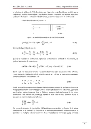 MECÁNICA DE FLUIDOS

Tema2. Impulsión de fluidos

la velocidad de salida es V+dV, la densidad +d y la presión p+dp. Considérese también que la
tubería está en posición horizontal y que entre la entrada y salida no hay desnivel. Aplicando
un balance de materia a este elemento diferencial, se obtiene la ecuación de continuidad:
Salida – Entrada + Acumulación = 0

V
p

V+dV
p+dp



+d

Figura 2.34. Elemento diferencial de sección constante

(  d)(V  dV)S  VS 


(Sdx )  0
t

(2.36)

Eliminando S y dividiendo por dx:

V


V 
1 D V


 0

0
x
x t
 Dt x

(2.37)

que es la ecuación de continuidad. Aplicando un balance de cantidad de movimiento, se
obtiene la ecuación de movimiento:

VS(V  dV  V) 


(SVdx )  S(p  p  dp)  d(S )
t

(2.38)

donde  y S son el esfuerzo cortante y la sección de tubería sobre la que actúa dicho esfuerzo,
respectivamente. Dividiendo toda la ecuación por dx, g y S, que se suponen constantes en
comparación con la variación de V y p:

V V 1 V
1 p


 Fr
g x g t
g x

(2.39)

donde la ecuación no tiene dimensiones y el término de rozamiento de las fuerzas viscosas se
ha agrupado como Fr. Recordando por un lado el concepto de derivada substancial, y por otro
que la altura piezométrica que tiene el fluido en un punto dado es la suma de las cargas
potenciales y de presión (dHp=dz+dp/g, siendo en este caso la carga potencial nula), la
ecuación de movimiento tendría la forma:

H p
1 DV
 Fr 
0
g Dt
x

(2.40)

Así mismo, la ecuación de continuidad 2.37 puede ponerse también en función de la altura
piezométrica. Si se considera la variación de la densidad prácticamente independiente de la
posición, y se multiplica y divide la variación de la densidad con el tiempo por g y dp, teniendo

36

 