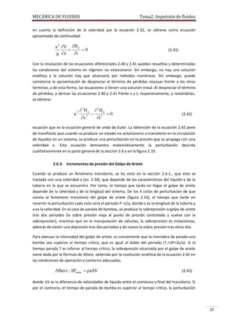 MECÁNICA DE FLUIDOS

Tema2. Impulsión de fluidos

en cuenta la definición de la celeridad por la ecuación 2.32, se obtiene como ecuación
aproximada de continuidad:

a 2 V H p

0
g x
t

(2.41)

Con la resolución de las ecuaciones diferenciales 2.40 y 2.41 quedan resueltas y determinadas
las condiciones del sistema en régimen no estacionario. Sin embargo, no hay una solución
analítica y la solución hay que alcanzarla por métodos numéricos. Sin embargo, puede
cometerse la aproximación de despreciar el término de pérdidas viscosas frente a los otros
términos, y de esta forma, las ecuaciones si tienen una solución lineal. Al despreciar el término
de pérdidas, y derivar las ecuaciones 2.40 y 2.41 frente x y t, respectivamente, y restándolas,
se obtiene:

a

2

 2Hp
x 2



 2Hp
t 2

0

(2.42)

ecuación que es la ecuación general de onda de Euler. La obtención de la ecuación 2.42 pone
de manifiesto que cuando se produce un estado no estacionario o transitorio en la circulación
de líquidos en un sistema, se produce una perturbación en la presión que se propaga con una
celeridad a. Esta ecuación demuestra matemáticamente la perturbación descrita
cualitativamente en la parte general de la sección 2.6 y en la figura 2.33.
2.6.3. Incrementos de presión del Golpe de Ariete
Cuando se produce un fenómeno transitorio, se ha visto en la sección 2.6.1., que ésta se
traslada con una celeridad a (ec. 2.34), que depende de las características del líquido y de la
tubería en la que se encuentra. Por tanto, el tiempo que tarda en llegar el golpe de ariete
depende de la celeridad y de la longitud del sistema. De los 4 ciclos de perturbación de que
consta el fenómeno transitorio del golpe de ariete (figura 2.33), el tiempo que tarda en
recorrer la perturbación cada ciclo será el periodo P =L/a, donde L es la longitud de la tubería y
a es la celeridad. En el caso de parada de bombas, se produce la sobrepresión o golpe de ariete
tras dos periodos (la sobre presión viaja al punto de presión controlado y vuelve con la
sobrepresión), mientras que en la manipulación de válvulas, la sobrepresión es instantánea,
además de existir una depresión tras dos periodos y de nuevo la sobre presión tras otros dos.
Para atenuar la intensidad del golpe de ariete, es conveniente que la maniobra de parada una
bomba sea superior al tiempo crítico, que es igual al doble del periodo (T c=2P=2L/a). Si el
tiempo parada T es inferior al tiempo crítico, la sobrepresión alcanzada por el golpe de ariete
viene dada por la fórmula de Allievi, obtenida por la resolución analítica de la ecuación 2.42 en
las condiciones de operación y contorno adecuadas.

Allievi : Pariete  aV

(2.43)

donde V es la diferencia de velocidades de líquido entre el comienzo y final del transitorio. Si
por el contrario, el tiempo de parada de bomba es superior al tiempo crítico, la perturbación

37

 