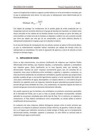 MECÁNICA DE FLUIDOS

Tema2. Impulsión de fluidos

recorre la longitud de la tubería y regresa cuando todavía no se ha terminado la maniobra, por
lo que la sobrepresión será menor. En este caso, la sobrepresión viene determinada por la
fórmula de Michaud.

Michaud : Pariete 

2LV
T

(2.44)

Con objeto de proteger las instalaciones de el posible golpe de ariete producido por un
inesperado corte de corriente eléctrica en el grupo de bombas de impulsión, se instalan tanto
discos inerciales en los rodetes de las bombas (tardan mucho tiempo en parar del todo), así
como también se instala cerca de las bombas un depósito o calderín con aire a presión ocluido
que tiene por objeto que este gas (al ser compresible, y por tanto elástico) absorba la
sobrepresión producida en el golpe y que no lo absorba la tubería.
En el caso del tiempo de manipulación de una válvula, siempre se aplica la fórmula de Allievi,
ya que es materialmente imposible realizar maniobras por debajo del tiempo crítico (la
sobrepresión es instantánea). Por tanto la operación de apertura y cierre de válvulas se hará
siempre en tiempos largos.

3. IMPULSION DE GASES
Como se dijo anteriormente, una primera clasificación de máquinas que impulsan fluidos
diferenciaba entre bombas, que impulsan líquidos, y compresores, soplantes y ventiladores
que impulsan gases. Dicha clasificación no es muy rigurosa, pues, por ejemplo, las
denominadas "bombas de vacío" impulsan normalmente gases, que son extraídos de un
recipiente; otras veces la diferencia entre ventilador y soplante, o soplante y compresor, no
está claramente establecida. Se considerarán ventiladores aquellos aparatos que proporcionan
grandes caudales de gas a una presión ligeramente superior a la de aspiración (del orden de
unos pocos centímetros de agua), descargando a un espacio abierto o a una tubería de gran
diámetro; las soplantes serán las máquinas rotatorias de gran velocidad que pueden elevar la
presión del gas hasta alrededor de 2 bar, y los compresores, los aparatos capaces de elevar la
presión del gas por encima de las presiones últimamente indicadas.
Así, puede suponerse que las bombas y los ventiladores no producen variaciones apreciables
de la densidad del fluido, por lo que su flujo se puede considerar incompresible, siéndole
aplicable las ecuaciones estudiadas para dicho tipo de flujo. Por el contrario, en soplantes y
compresores, el flujo deberá considerarse como compresible, no siendo válida la anterior
simplificación de las ecuaciones.
En cualquiera de estas máquinas, deberá distinguirse siempre entre el motor primario que
comunica a la máquina la potencia necesaria (motor eléctrico, de gasolina, turbina de vapor,
etc.) y el órgano que realmente comunica la citada energía al fluido, que es el propiamente
denominado bomba, ventilador, soplante o compresor. En este último se centrará todo el
tratamiento que sigue a continuación.

38

 