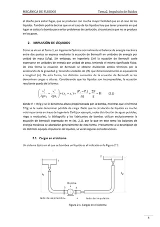 MECÁNICA DE FLUIDOS

Tema2. Impulsión de fluidos

el diseño para evitar fugas, que se producen con mucha mayor facilidad que en el caso de los
líquidos. También podría decirse que en el caso de los líquidos hay que tener presente en qué
lugar se coloca la bomba para evitar problemas de cavitación, circunstancia que no se produce
en los gases.

2. IMPULSIÓN DE LÍQUIDOS
Como se vio en el Tema 1, en Ingeniería Química normalmente el balance de energía mecánica
entre dos puntos se expresa mediante la ecuación de Bernoulli en unidades de energía por
unidad de masa (J/kg). Sin embargo, en Ingeniería Civil la ecuación de Bernoulli suele
expresarse en unidades de energía por unidad de peso, teniendo el mismo significado físico.
De esta forma la ecuación de Bernoulli se obtiene dividiendo ambos términos por la
aceleración de la gravedad g, teniendo unidades de J/N, que dimensionalmente es equivalente
a longitud (m). De esta forma, los distintos sumandos de la ecuación de Bernoulli se les
denominan cargas o alturas. Considerando que los líquidos son incompresibles, la ecuación
resultante queda de la forma:

 v2
v2 
(P  P1 ) F
 2  1   (z 2  z1 )  2

H
 2g

2g1 
g
g
2


(2.1)

donde H = W/g y se le denomina altura proporcionada por la bomba, mientras que el término
F/g se le suele denominar pérdida de carga. Dado que la circulación de líquidos es mucho
más importante en áreas de Ingeniería Civil (por ejemplo, redes distribución de aguas potables,
riego y residuales), la bibliografía y los fabricantes de bombas utilizan exclusivamente la
ecuación de Bernoulli expresada en m (ec. 2.1), por lo que en este tema los balances de
energía mecánica se abordarán generalmente de esta forma. Previamente a la descripción de
los distintos equipos impulsores de líquidos, se verán algunas consideraciones.

2.1 Cargas en el sistema
Un sistema típico en el que se bombea un líquido es el indicado en la Figura 2.1:

2
1

z2

z1

B om ba
3

l a d o d e a s p i r a c i ó n



4



lado de im puls ión

Figura 2.1. Cargas en el sistema

4

 