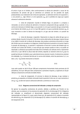 MECÁNICA DE FLUIDOS

Tema2. Impulsión de fluidos

Al entrar el gas en el cilindro, vibra continuamente la válvula de admisión a causa de las
oscilaciones de presión del gas al calentarse en contacto con las paredes de aquél,
produciéndose una ondulación de la línea de aspiración. La admisión termina en la posición 1,
a una presión p1, algo inferior a la de aspiración, pA, por la pérdida de carga que supone
atravesar la válvula de retención.
 Línea de compresión. Cuando el émbolo llega a la posición 1 y empieza a

retroceder, se cierra la válvula de admisión al iniciarse la compresión del gas aspirado. En su
camino de retroceso el émbolo llega a una posición 2, en la que la presión del gas comprimido
en el interior del cilindro, p2 es un 2 a 5 por l00 superior a la que se pretende alcanzar, pD, en
cuyo momento se abre la válvula de descarga D y el gas sale del cilindro a la presión de
descarga.
 Línea de descarga o expulsión. Representa la etapa de salida del gas que se

produce desde el punto 2 al punto 3, final de la carrera alternativa de descarga. A pesar de que
al ser débil el resorte de la válvula de descarga, ésta produce variaciones de presión en el gas
del cilindro que son acusadas en el diagrama, siendo finalmente la presión en el punto 3 igual a
la presión de descarga pD. La posición 3 representa el final de la carrera del émbolo que no
coincide con la base del cilindro, a causa del gas que siempre queda en éste y no puede ser
expulsado. La distancia que queda encerrada entre el émbolo y las válvulas viene a representar
entre 0.5 y 1 por 100 de la altura total del cilindro, dejando un volumen entre las V 3 que no
puede barrido por el émbolo y que suele denominarse volumen muerto. Se denomina volumen
de embolada, Vh, al volumen barrido por la carrera del émbolo, entre las posiciones 3 y 1, es
decir, a (Vl - V3) siendo interesante la relación:



V3
V
 3
V1  V3 Vh

(3.1)

cuyo valor puede ser del 6-10 por 100 para compresores horizontales hasta presiones de 10
atmósferas, 8-15 por 100 para tales compresores a presiones mayores, y superiores al 10 por
100 para compresores verticales de doble efecto.
 Línea de reexpansión. Al cerrarse la válvula de descarga, el gas residual a

presión p3 se expande y el émbolo retrocede hasta la posición 4 otra vez, en cuyo momento al
ser p4 < pA, se abre de nuevo la válvula de admisión y comienza un nuevo ciclo.
3.1.2. Diagrama convencional del indicador y trabajo de compresión
De ignorar las pequeñas oscilaciones de presión, debidas a pérdidas por fricción en las
válvulas, que se producen en los procesos de aspiración (4-1) y de descarga (2-3), el diagrama
del indicador se simplificaría al denominado diagrama convencional del indicador
representado en la Figura 3.2, cuyas cuatro líneas son: de aspiración (4-1), isobara a la presión
de admisión pA; de compresión (1-2); de descarga (2-3), isobara a la presión de descarga pD; y
de reexpansión (3-4).

40

 
