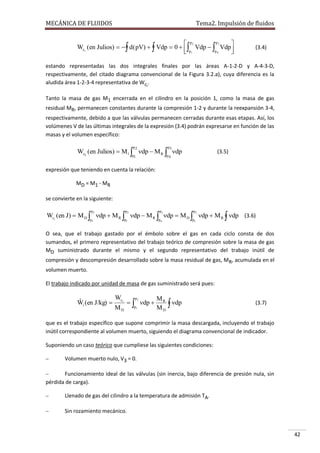 MECÁNICA DE FLUIDOS

Tema2. Impulsión de fluidos

p3
 p2

Wci (en Julios)    d ( pV)   Vdp  0   Vdp   Vdp
p4
 p1


(3.4)

estando representadas las dos integrales finales por las áreas A-1-2-D y A-4-3-D,
respectivamente, del citado diagrama convencional de la Figura 3.2.a), cuya diferencia es la
aludida área 1-2-3-4 representativa de Wci.
Tanto la masa de gas M1 encerrada en el cilindro en la posición 1, como la masa de gas
residual MR, permanecen constantes durante la compresión 1-2 y durante la reexpansión 3-4,
respectivamente, debido a que las válvulas permanecen cerradas durante esas etapas. Así, los
volúmenes V de las últimas integrales de la expresión (3.4) podrán expresarse en función de las
masas y el volumen específico:
p2

p3

p1

p4

Wci (en Julios)  M1  dp  M R  dp

(3.5)

expresión que teniendo en cuenta la relación:
MD = M1 - MR
se convierte en la siguiente:
p2

p2

p3

p2

p1

p1

p4

p1

Wci (en J)  M D  dp  M R  dp  M R  dp  M D  dp  M R  dp (3.6)
O sea, que el trabajo gastado por el émbolo sobre el gas en cada ciclo consta de dos
sumandos, el primero representativo del trabajo teórico de compresión sobre la masa de gas
MD suministrado durante el mismo y el segundo representativo del trabajo inútil de
compresión y descompresión desarrollado sobre la masa residual de gas, MR, acumulada en el
volumen muerto.
El trabajo indicado por unidad de masa de gas suministrado será pues:

ˆ
Wi (en J/kg) 

Wci
MD

p2

  dp 
p1

MR
dp
MD 

(3.7)

que es el trabajo específico que supone comprimir la masa descargada, incluyendo el trabajo
inútil correspondiente al volumen muerto, siguiendo el diagrama convencional de indicador.
Suponiendo un caso teórico que cumpliese las siguientes condiciones:


Volumen muerto nulo, V3 = 0.



Funcionamiento ideal de las válvulas (sin inercia, bajo diferencia de presión nula, sin
pérdida de carga).


Llenado de gas del cilindro a la temperatura de admisión TA.



Sin rozamiento mecánico.

42

 