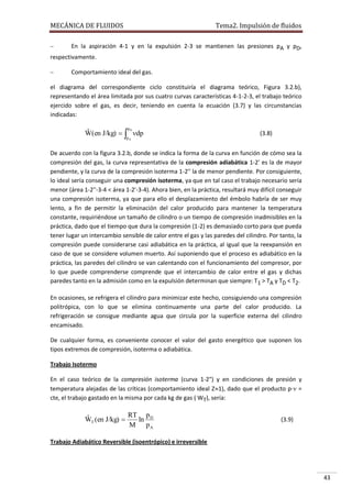 MECÁNICA DE FLUIDOS

Tema2. Impulsión de fluidos



En la aspiración 4-1 y en la expulsión 2-3 se mantienen las presiones pA y pD,
respectivamente.


Comportamiento ideal del gas.

el diagrama del correspondiente ciclo constituiría el diagrama teórico, Figura 3.2.b),
representando el área limitada por sus cuatro curvas características 4-1-2-3, el trabajo teórico
ejercido sobre el gas, es decir, teniendo en cuenta la ecuación (3.7) y las circunstancias
indicadas:
p

D
ˆ
W(en J/kg)   dp

pA

(3.8)

De acuerdo con la figura 3.2.b, donde se indica la forma de la curva en función de cómo sea la
compresión del gas, la curva representativa de la compresión adiabática 1-2' es la de mayor
pendiente, y la curva de la compresión isoterma 1-2'' la de menor pendiente. Por consiguiente,
lo ideal sería conseguir una compresión isoterma, ya que en tal caso el trabajo necesario sería
menor (área 1-2''-3-4 < área 1-2'-3-4). Ahora bien, en la práctica, resultará muy difícil conseguir
una compresión isoterma, ya que para ello el desplazamiento del émbolo habría de ser muy
lento, a fin de permitir la eliminación del calor producido para mantener la temperatura
constante, requiriéndose un tamaño de cilindro o un tiempo de compresión inadmisibles en la
práctica, dado que el tiempo que dura la compresión (1-2) es demasiado corto para que pueda
tener lugar un intercambio sensible de calor entre el gas y las paredes del cilindro. Por tanto, la
compresión puede considerarse casi adiabática en la práctica, al igual que la reexpansión en
caso de que se considere volumen muerto. Así suponiendo que el proceso es adiabático en la
práctica, las paredes del cilindro se van calentando con el funcionamiento del compresor, por
lo que puede comprenderse comprende que el intercambio de calor entre el gas y dichas
paredes tanto en la admisión como en la expulsión determinan que siempre: T1 > TA y TD < T2.
En ocasiones, se refrigera el cilindro para minimizar este hecho, consiguiendo una compresión
politrópica, con lo que se elimina continuamente una parte del calor producido. La
refrigeración se consigue mediante agua que circula por la superficie externa del cilindro
encamisado.
De cualquier forma, es conveniente conocer el valor del gasto energético que suponen los
tipos extremos de compresión, isoterma o adiabática.
Trabajo Isotermo
En el caso teórico de la compresión isoterma (curva 1-2") y en condiciones de presión y
temperatura alejadas de las críticas (comportamiento ideal Z1), dado que el producto p· =
cte, el trabajo gastado en la misma por cada kg de gas ( WT), sería:

RT p D
ˆ
WT (en J/kg) 
ln
M pA

(3.9)

Trabajo Adiabático Reversible (isoentrópico) e irreversible

43

 