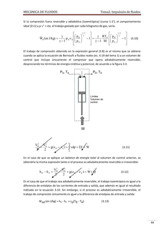 MECÁNICA DE FLUIDOS

Tema2. Impulsión de fluidos

Si la compresión fuera reversible y adiabática (isoentrópica) (curva 1-2'), el comportamiento
ideal (Z1) y p· = cte, el trabajo gastado por cada kilogramo de gas, sería:
 1


 pD  

   1   RTA
ˆ S (en J/kg) 
W
pA A  
 p A 
  1 M
 1





 1


 pD  
   1
 p A 

 




(3.10)

El trabajo de compresión obtenido en la expresión general (3.8) es el mismo que se obtiene
cuando se aplica la ecuación de Bernoulli a fluidos reales (ec. 4.19 del tema 1) a un volumen de
control que incluye únicamente el compresor que opera adiabáticamente reversible,
despreciando los términos de energía cinética y potencial, de acuerdo a la figura 3.3:

PA, TA

PD, TD

Límites
Volumen de
control

W

D

2
2
^
VD VA

 g(z D  z A )   dp  F  W
2
2
A

(3.11)

En el caso de que se aplique un balance de energía total al volumen de control anterior, se
obtendría la misma expresión tanto si el proceso es adiabáticamente reversible o irreversible:

hD  hA 

2
2
^
^
VD VA

 g( z D  z A )  W  Q
2
2

(3.12)

En el caso de que el trabajo sea adiabáticamente reversible, el trabajo isoentrópico es igual a la
diferencia de entalpías de las corrientes de entrada y salida, que además es igual al resultado
indicado en la ecuación 3.10. Sin embargo, si el proceso es adiabáticamente irreversible, el
trabajo de compresión únicamente es igual a la diferencia de entalpías de entrada y salida:
Wad (en J/kg) = hD - hA  cp(TD - TA)

(3.13)

44

 