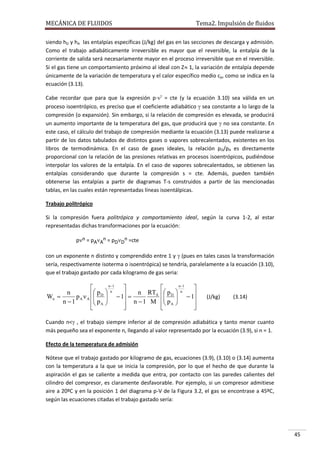 MECÁNICA DE FLUIDOS

Tema2. Impulsión de fluidos

siendo hD y hA las entalpías específicas (J/kg) del gas en las secciones de descarga y admisión.
Como el trabajo adiabáticamente irreversible es mayor que el reversible, la entalpía de la
corriente de salida será necesariamente mayor en el proceso irreversible que en el reversible.
Si el gas tiene un comportamiento próximo al ideal con Z 1, la variación de entalpía depende
únicamente de la variación de temperatura y el calor específico medio cp, como se indica en la
ecuación (3.13).
Cabe recordar que para que la expresión p· = cte (y la ecuación 3.10) sea válida en un
proceso isoentrópico, es preciso que el coeficiente adiabático  sea constante a lo largo de la
compresión (o expansión). Sin embargo, si la relación de compresión es elevada, se producirá
un aumento importante de la temperatura del gas, que producirá que  no sea constante. En
este caso, el cálculo del trabajo de compresión mediante la ecuación (3.13) puede realizarse a
partir de los datos tabulados de distintos gases o vapores sobrecalentados, existentes en los
libros de termodinámica. En el caso de gases ideales, la relación p D/pA es directamente
proporcional con la relación de las presiones relativas en procesos isoentrópicos, pudiéndose
interpolar los valores de la entalpía. En el caso de vapores sobrecalentados, se obtienen las
entalpías considerando que durante la compresión s = cte. Además, pueden también
obtenerse las entalpías a partir de diagramas T-s construidos a partir de las mencionadas
tablas, en las cuales están representadas líneas isoentálpicas.
Trabajo politrópico
Si la compresión fuera politrópica y comportamiento ideal, según la curva 1-2, al estar
representadas dichas transformaciones por la ecuación:
pn = pAAn = pDDn =cte
con un exponente n distinto y comprendido entre 1 y  (pues en tales casos la transformación
sería, respectivamente isoterma o isoentrópica) se tendría, paralelamente a la ecuación (3.10),
que el trabajo gastado por cada kilogramo de gas seria:
n 1


 pD  n
n
   1  n RTA
Wn 
pA A  
 p A 
 n 1 M
n 1





n 1


 pD  n
   1
 p A 

 




(J/kg)

(3.14)

Cuando n< , el trabajo siempre inferior al de compresión adiabática y tanto menor cuanto
más pequeño sea el exponente n, llegando al valor representado por la ecuación (3.9), si n = 1.
Efecto de la temperatura de admisión
Nótese que el trabajo gastado por kilogramo de gas, ecuaciones (3.9), (3.10) o (3.14) aumenta
con la temperatura a la que se inicia la compresión, por lo que el hecho de que durante la
aspiración el gas se caliente a medida que entra, por contacto con las paredes calientes del
cilindro del compresor, es claramente desfavorable. Por ejemplo, si un compresor admitiese
aire a 20ºC y en la posición 1 del diagrama p-V de la Figura 3.2, el gas se encontrase a 45ºC,
según las ecuaciones citadas el trabajo gastado sería:

45

 