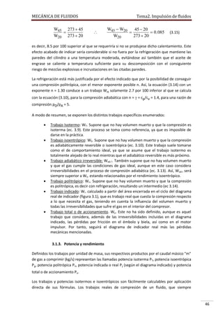 MECÁNICA DE FLUIDOS

W45 273  45

W20 273  20

Tema2. Impulsión de fluidos



W45  W20
45  20

 0. 085
W20
273  20

(3.15)

es decir, 8.5 por 100 superior al que se requeriría si no se produjese dicho calentamiento. Este
efecto acabado de indicar sería considerable si no fuera por la refrigeración que mantiene las
paredes del cilindro a una temperatura moderada, evitándose así también que el aceite de
engrase se caliente a temperatura suficiente para su descomposición con el consiguiente
riesgo de mezclas explosivas e incrustaciones en las citadas paredes.
La refrigeración está más justificada por el efecto indicado que por la posibilidad de conseguir
una compresión politrópica, con el menor exponente posible n. Así, la ecuación (3.14) con un
exponente n = 1.30 conduce a un trabajo Wn solamente 2.7 por 100 inferior al que se calcula
con la ecuación (3.10), para la compresión adiabática con n =  = cp/cv = 1.4, para una razón de
compresión pD/pA = 5.
A modo de resumen, se exponen los distintos trabajos específicos enumerados:










Trabajo Isotermo: WT. Supone que no hay volumen muerto y que la compresión es
isoterma (ec. 3.9). Este proceso se toma como referencia, ya que es imposible de
darse en la práctica.
Trabajo isoentrópico: WS. Supone que no hay volumen muerto y que la compresión
es adiabáticamente reversible o isoentrópica (ec. 3.10). Este trabajo suele tomarse
como el de comportamiento ideal, ya que se asume que el trabajo isotermo es
totalmente alejado de lo real mientras que el adiabático reversible es más próximo.
Trabajo adiabático irreversible: Wad.i’. También supone que no hay volumen muerto
y que el gas cumple las condiciones de gas ideal, aunque en este caso considera
irreversibilidades en el proceso de compresión adiabática (ec. 3.13). Así, W ad.i será
siempre superior a WS. estando relacionados por el rendimiento isoentrópico.
Trabajo politrópico: Wn. Supone que no hay volumen muerto y que la compresión
es politrópica, es decir con refrigeración, resultando un intermedio (ec 3.14).
Trabajo indicado: Wi. calculado a partir del área encerrada en el ciclo del diagrama
real de indicador (figura 3.1), que es trabajo real que cuesta la compresión respecto
a lo que necesita el gas, teniendo en cuenta la influencia del volumen muerto y
todas las irreversibilidades que sufre el gas en el interior del compresor.
Trabajo total o de accionamiento. Wa. Este no ha sido definido, aunque es aquel
trabajo que considera, además de las irreversibilidades incluidas en el diagrama
indicado, las pérdidas por fricción en el émbolo y biela, así como en el motor
impulsor. Por tanto, seguirá el diagrama de indicador real más las pérdidas
mecánicas mencionadas.
3.1.3. Potencia y rendimiento

Definidos los trabajos por unidad de masa, sus respectivos productos por el caudal másico "m"
de gas a comprimir (kg/s) representan las llamadas potencia isoterma PT, potencia isoentrópica
Ps, potencia politrópica Pn, potencia indicada o real Pi (según el diagrama indicado) y potencia
total o de accionamiento Pa.
Los trabajos y potencias isotermos e isoentrópicos son fácilmente calculables por aplicación
directa de sus fórmulas. Los trabajos reales de compresión de un fluido, que siempre

46

 