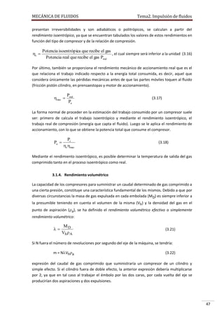 MECÁNICA DE FLUIDOS

Tema2. Impulsión de fluidos

presentan irreversibilidades y son adiabáticos o politrópicos, se calculan a partir del
rendimiento isoentrópico, ya que se encuentran tabulados los valores de estos rendimientos en
función del tipo de compresor y de la relación de compresión.

s 

Potencia isoentrópica que recibe el gas
, el cual siempre será inferior a la unidad (3.16)
Potencia real que recibe el gas Preal

Por último, también se proporciona el rendimiento mecánico de accionamiento real que es el
que relaciona el trabajo indicado respecto a la energía total consumida, es decir, aquel que
considera únicamente las pérdidas mecánicas antes de que las partes móviles toquen al fluido
(fricción pistón cilindro, en prensaestopas y motor de accionamiento).

mec 

Preal
Pa

(3.17)

La forma normal de proceder en la estimación del trabajo consumido por un compresor suele
ser: primero de calcula el trabajo isoentrópico y mediante el rendimiento isoentrópico, el
trabajo real de compresión (energía que capta el fluido). Luego se le aplica el rendimiento de
accionamiento, con lo que se obtiene la potencia total que consume el compresor.

Pa 

Ps
s mec

(3.18)

Mediante el rendimiento isoentrópico, es posible determinar la temperatura de salida del gas
comprimido tanto en el proceso isoentrópico como real.
3.1.4. Rendimiento volumétrico
La capacidad de los compresores para suministrar un caudal determinado de gas comprimido a
una cierta presión, constituye una característica fundamental de los mismos. Debido a que por
diversas circunstancias la masa de gas expulsada en cada embolada (MD) es siempre inferior a
la presumible teniendo en cuenta el volumen de la misma (Vh) y la densidad del gas en el
punto de aspiración (a), se ha definido el rendimiento volumétrico efectivo o simplemente
rendimiento volumétrico:



MD
Vh  A

(3.21)

Si N fuera el número de revoluciones por segundo del eje de la máquina, se tendría:
m = NVha

(3.22)

expresión del caudal de gas comprimido que suministraría un compresor de un cilindro y
simple efecto. Si el cilindro fuera de doble efecto, la anterior expresión debería multiplicarse
por 2, ya que en tal caso al trabajar el émbolo por las dos caras, por cada vuelta del eje se
producirían dos aspiraciones y dos expulsiones.

47

 