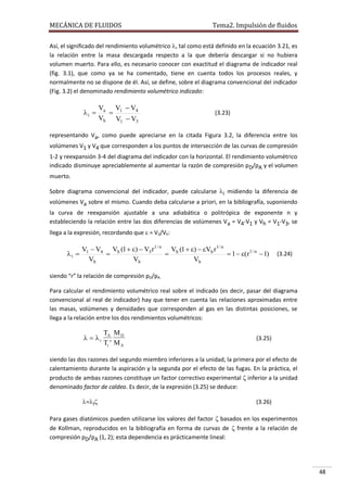 MECÁNICA DE FLUIDOS

Tema2. Impulsión de fluidos

Así, el significado del rendimiento volumétrico , tal como está definido en la ecuación 3.21, es
la relación entre la masa descargada respecto a la que debería descargar si no hubiera
volumen muerto. Para ello, es necesario conocer con exactitud el diagrama de indicador real
(fig. 3.1), que como ya se ha comentado, tiene en cuenta todos los procesos reales, y
normalmente no se dispone de él. Así, se define, sobre el diagrama convencional del indicador
(Fig. 3.2) el denominado rendimiento volumétrico indicado:

i 

Va V1  V4

Vh V1  V3

(3.23)

representando Va, como puede apreciarse en la citada Figura 3.2, la diferencia entre los
volúmenes V1 y V4 que corresponden a los puntos de intersección de las curvas de compresión
1-2 y reexpansión 3-4 del diagrama del indicador con la horizontal. El rendimiento volumétrico
indicado disminuye apreciablemente al aumentar la razón de compresión pD/pA y el volumen
muerto.
Sobre diagrama convencional del indicador, puede calcularse i midiendo la diferencia de
volúmenes Va sobre el mismo. Cuando deba calcularse a priori, en la bibliografía, suponiendo
la curva de reexpansión ajustable a una adiabática o politrópica de exponente n y
estableciendo la relación entre las dos diferencias de volúmenes Va = V4-V1 y Vh = V1-V3, se
llega a la expresión, recordando que  = V3/Vh:

i 

V1  V4 Vh (1  )  V3 r 1 / n Vh (1  )  Vh r 1 / n


 1  (r1 / n  1)
Vh
Vh
Vh

(3.24)

siendo “r” la relación de compresión pD/pA.
Para calcular el rendimiento volumétrico real sobre el indicado (es decir, pasar del diagrama
convencional al real de indicador) hay que tener en cuenta las relaciones aproximadas entre
las masas, volúmenes y densidades que corresponden al gas en las distintas posiciones, se
llega a la relación entre los dos rendimientos volumétricos:

  i

TA M D
Ti  M A

(3.25)

siendo las dos razones del segundo miembro inferiores a la unidad, la primera por el efecto de
calentamiento durante la aspiración y la segunda por el efecto de las fugas. En la práctica, el
producto de ambas razones constituye un factor correctivo experimental  inferior a la unidad
denominado factor de caldeo. Es decir, de la expresión (3.25) se deduce:
=i

(3.26)

Para gases diatómicos pueden utilizarse los valores del factor  basados en los experimentos
de Kollman, reproducidos en la bibliografía en forma de curvas de  frente a la relación de
compresión pD/pA (1, 2); esta dependencia es prácticamente lineal:

48

 