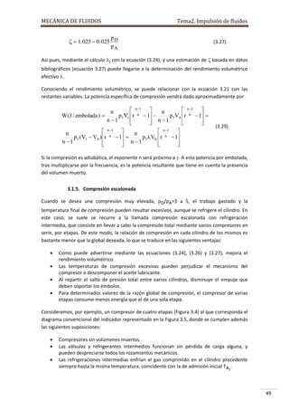 MECÁNICA DE FLUIDOS

Tema2. Impulsión de fluidos

p
  1. 025  0. 025 D
pA

(3.27)

Así pues, mediante el cálculo i con la ecuación (3.24), y una estimación de  basada en datos
bibliográficos (ecuación 3.27) puede llegarse a la determinación del rendimiento volumétrico
efectivo .
Conociendo el rendimiento volumétrico, se puede relacionar con la ecuación 3.21 con las
restantes variables. La potencia específica de compresión vendrá dado aproximadamente por

 n 1 
 n 1 
n
n
n  1 
W (J / embolada ) 
p1V1 r
p1V4 r n  1 
n 1
n 1








 n 1 
 n 1 
n
n
n  1 
p1 (V1  V4 ) r
p1Vh r n  1
n 1
n 1









(3.29)

Si la compresión es adiabática, el exponente n será próximo a . A esta potencia por embolada,
tras multiplicarse por la frecuencia, es la potencia resultante que tiene en cuenta la presencia
del volumen muerto.
3.1.5. Compresión escalonada
Cuando se desea una compresión muy elevada, pD/pA>3 a 5, el trabajo gastado y la
temperatura final de compresión pueden resultar excesivos, aunque se refrigere el cilindro. En
este caso, se suele se recurre a la llamada compresión escalonada con refrigeración
intermedia, que consiste en llevar a cabo la compresión total mediante varios compresores en
serie, por etapas. De este modo, la relación de compresión en cada cilindro de los mismos es
bastante menor que la global deseada, lo que se traduce en las siguientes ventajas:





Como puede advertirse mediante las ecuaciones (3.24), (3.26) y (3.27), mejora el
rendimiento volumétrico.
Las temperaturas de compresión excesivas pueden perjudicar el mecanismo del
compresor o descomponer el aceite lubricante.
Al repartir el salto de presión total entre varios cilindros, disminuye el empuje que
deben soportar los émbolos.
Para determinados valores de la razón global de compresión, el compresor de varias
etapas consume menos energía que el de una sola etapa.

Consideremos, por ejemplo, un compresor de cuatro etapas (Figura 3.4) al que corresponda el
diagrama convencional del indicador representado en la Figura 3.5, donde se cumplen además
las siguientes suposiciones:




Compresores sin volúmenes muertos.
Las válvulas y refrigerantes intermedios funcionan sin pérdida de carga alguna, y
pueden despreciarse todos los rozamientos mecánicos.
Las refrigeraciones intermedias enfrían el gas comprimido en el cilindro precedente
siempre hasta la misma temperatura, coincidente con la de admisión inicial TA1.

49

 