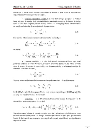 MECÁNICA DE FLUIDOS

Tema2. Impulsión de fluidos

donde z3 = z4, que al poder tomarse como origen de alturas, es igual a cero. A partir de este
esquema se definen los siguientes conceptos.
 Carga de aspiración o succión: Es el valor de la energía que posee el fluido al

llegar a la boca de succión de la bomba hidráulica, expresada en metros de líquido. Se define
como la suma de la carga de presión, la carga cinética y la altura geográfica o cota en la boca
de succión de la bomba, de acuerdo con la figura anterior:
2

P
V
h a  3  3  z3
g 2g 3

(2.2)

Si se plantea el balance de energía mecánica entre los puntos 1 y 3:
2
v2
P
F
v1
P
 z1  1  3  z 3  3  a
2g1
g 2g 3
g
g

(2.3)

de donde:

 P3
 P1
V32
Fa
V12
ha   
 g 2g  z 3   g  2g  z1  g

3
1



(2.4)

 Carga de impulsión: Es el valor de la energía que posee el fluido justo en el

punto de salida de la bomba hidráulica, expresada en metros de líquido. Se define como la
suma de la carga de presión, la carga cinética y la altura geométrica en la boca de impulsión de
la bomba. En nuestro esquema,

hi 

P4
V2
 4  z4
g 2g 4

(2.5)

Si, como antes, se plantea un balance de energía mecánica entre 4 y 2, se obtiene que,

hi  z2 

P2
V2
F
 2  i
g 2g 2
g

(2.6)

En (2.4) Fa/g = pérdida de carga por fricción en la zona de aspiración y en (2.6) Fi/g= pérdida
de carga por fricción en la zona de impulsión.
 Carga total:

Es la diferencia algebraica entre la carga de impulsión y la de
aspiración, y teniendo en cuenta (2.4) y (2.6)

 P  P1   V22
V 2  F F

h  h i  h a  (z 2  z1 )   2
 1  a  i
 g   2g
2g1  g
g

 
2


(2.7)

Si se planteara un balance de energía mecánica entre 1 y 2, el parámetro definido como carga
total del sistema corresponde a la energía necesaria por unidad de peso para que circule el
líquido de 1 a 2, por lo que esta carga corresponde a la energía requerida por una bomba para
impulsar el fluido.

5

 