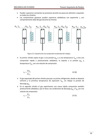 MECÁNICA DE FLUIDOS



PA, TA

Tema2. Impulsión de fluidos

Pueden suponerse constantes las presiones durante los pasos de admisión y expulsión
en todos los cilindros.
Las compresiones gaseosas pueden suponerse adiabáticas con exponente , con
comportamiento ideal del gas durante las mismas.

PD1, TD1

PD1, TA

PD2, TD2

PD2, TA

PD3, TD3

PD3, TA

PD, TD4

Figura 3.3. Esquema de una compresión escalonada de 4 etapas.

 Su primer cilindro aspira el gas a una presión pA1 y a una temperatura TA1 y tras una
compresión rápida y prácticamente adiabática, lo expulsa a la presión p D1 y
temperatura TD1, con una relación de compresión:

r1 

p D1
pA1

(3.30)

 El gas expulsado del primer cilindro pasa por un primer refrigerante, donde se desearía
enfriarlo a la primitiva temperatura de aspiración TA1, sin rebajar la presión de
descarga pD1.
 En el segundo cilindro el gas experimenta una nueva rápida compresión también
prácticamente adiabática, que le lleva a las condiciones de descarga pD2 y TD2 con una
relación de compresión:

r2 

p D2
p D1

(3.31)

50

 