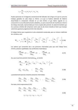 MECÁNICA DE FLUIDOS

rt 

p Ds
p A1

Tema2. Impulsión de fluidos

 r1 • r2 • r3 • ... • rs1 • rs

(3.35)

Puede apreciarse en el diagrama convencional del indicador de la Figura 3.5 que la suma los
trabajos gastados en cada etapa es inferior a la que se hubiera obtenido de haberse
desarrollado la compresión indicada en un solo cilindro: el gas habría seguido en su
compresión la curva AD prácticamente adiabática, se pone claramente de manifiesto el ahorro
de trabajo alcanzado, representado por el área rayada oblicuamente. Se advertirá también que
los sucesivos cilindros del compresor serán cada vez de menor tamaño al tener que manejar
volúmenes gaseosos progresivamente más reducidos.
El trabajo teórico que se gastaría en esta compresión escalonada, para un número indefinido
de s cilindros, será:

Wn total


 RTA1  p D1


  1 M  p A1








 1


 pD
 2
 pD
 1






 1


 pD
 3
 pD
 2






 1


 pD
 ...   s
 pD
 s 1






 1




 s (3.36)



Los valores que convendría dar a las presiones intermedias para que este trabajo fuera
mínimo, estarían supeditadas a las condiciones matemáticas:

Wtotal
0 ;
p D1

Wtotal
0
p D 2

Wtotal
0
p D s

...

(3.37)

Así, para la primera presión intermedia pD1, se tendrá:

Wn

total

p D

1



 1
 1
RTA1    1  11

1 
p A1  p D1   p D2  p D1    0

M 


p2  pA1 p D2
D1

p D1



pA1



p D2

(3.38)

p D1

y paralelamente para las restantes presiones intermedias:

p D2
p D1



p D3

;

p D2

p D3
p D2

=

p D4
p D3

; ... ;

p D s1
p D s2

=

p Ds
p D s1

(3.39)

Por tanto, de las expresiones (3.35)

p D1
pA1



pD2
p D1



pD3
pD2

=

pD4
pD3

= ... =

pDs
p D s1
(3.40)

r1  r2  r3  r4  ...  rs  r

52

 