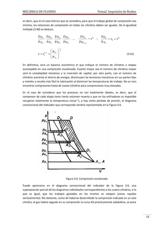 MECÁNICA DE FLUIDOS

Tema2. Impulsión de fluidos

es decir, que en el caso teórico que se considera, para que el trabajo global de compresión sea
mínimo, las relaciones de compresión en todos los cilindros deben ser iguales. De la igualdad
múltiple (3.40) se deduce:

p D1 p D 2 p D 3 p D 4
p Ds
p Ds
·
·
·
· ... ·
= rs 
 rt  r s
p A 1 p D1 p D 2 p D 3
p D s1
pA1

r  rt1 / s

 pD
 s
 pA
 1






1
s

(3.41)

En definitiva, será un balance económico el que indique el número de cilindros o etapas
aconsejable en una compresión escalonada. Cuanto mayor sea el número de cilindros mayor
será la complejidad mecánica y la inversión de capital; por otra parte, con el número de
cilindros aumenta el ahorro de energía, disminuyen las tensiones mecánicas en sus partes fijas
y móviles y resulta más fácil la lubricación al disminuir las temperaturas de trabajo. No es raro
encontrar compresores hasta de nueve cilindros para compresiones muy elevadas.
En el caso de considerar que los procesos no son totalmente ideales, es decir, que el
compresor de cada etapa tiene cierto volumen muerto y que en los enfriadores es imposible
recuperar totalmente la temperatura inicial TA y hay cierta pérdida de presión, el diagrama
convencional del indicador que corresponde vendría representado en la Figura 3.6.

Figura 3.6. Compresión escalonada.
Puede apreciarse en el diagrama convencional del indicador de la Figura 3.6, una
superposición parcial de los diagramas individuales correspondientes a los cuatro cilindros, o lo
que es igual, que los trabajos gastados en los mismos se solapan (zonas rayadas
verticalmente). No obstante, como de haberse desarrollado la compresión indicada en un solo
cilindro, el gas habría seguido en su compresión la curva AD prácticamente adiabática, se pone

53

 