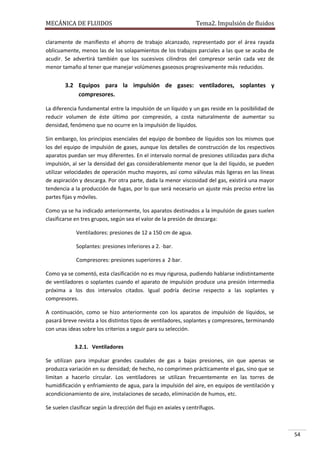 MECÁNICA DE FLUIDOS

Tema2. Impulsión de fluidos

claramente de manifiesto el ahorro de trabajo alcanzado, representado por el área rayada
oblicuamente, menos las de los solapamientos de los trabajos parciales a las que se acaba de
acudir. Se advertirá también que los sucesivos cilindros del compresor serán cada vez de
menor tamaño al tener que manejar volúmenes gaseosos progresivamente más reducidos.

3.2 Equipos para la impulsión de gases: ventiladores, soplantes y
compresores.
La diferencia fundamental entre la impulsión de un líquido y un gas reside en la posibilidad de
reducir volumen de éste último por compresión, a costa naturalmente de aumentar su
densidad, fenómeno que no ocurre en la impulsión de líquidos.
Sin embargo, los principios esenciales del equipo de bombeo de líquidos son los mismos que
los del equipo de impulsión de gases, aunque los detalles de construcción de los respectivos
aparatos puedan ser muy diferentes. En el intervalo normal de presiones utilizadas para dicha
impulsión, al ser la densidad del gas considerablemente menor que la del líquido, se pueden
utilizar velocidades de operación mucho mayores, así como válvulas más ligeras en las líneas
de aspiración y descarga. Por otra parte, dada la menor viscosidad del gas, existirá una mayor
tendencia a la producción de fugas, por lo que será necesario un ajuste más preciso entre las
partes fijas y móviles.
Como ya se ha indicado anteriormente, los aparatos destinados a la impulsión de gases suelen
clasificarse en tres grupos, según sea el valor de la presión de descarga:
Ventiladores: presiones de 12 a 150 cm de agua.
Soplantes: presiones inferiores a 2. ·bar.
Compresores: presiones superiores a 2·bar.
Como ya se comentó, esta clasificación no es muy rigurosa, pudiendo hablarse indistintamente
de ventiladores o soplantes cuando el aparato de impulsión produce una presión intermedia
próxima a los dos intervalos citados. Igual podría decirse respecto a las soplantes y
compresores.
A continuación, como se hizo anteriormente con los aparatos de impulsión de líquidos, se
pasará breve revista a los distintos tipos de ventiladores, soplantes y compresores, terminando
con unas ideas sobre los criterios a seguir para su selección.
3.2.1. Ventiladores
Se utilizan para impulsar grandes caudales de gas a bajas presiones, sin que apenas se
produzca variación en su densidad; de hecho, no comprimen prácticamente el gas, sino que se
limitan a hacerlo circular. Los ventiladores se utilizan frecuentemente en las torres de
humidificación y enfriamiento de agua, para la impulsión del aire, en equipos de ventilación y
acondicionamiento de aire, instalaciones de secado, eliminación de humos, etc.
Se suelen clasificar según la dirección del flujo en axiales y centrífugos.

54

 