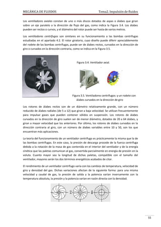 MECÁNICA DE FLUIDOS

Tema2. Impulsión de fluidos

Los ventiladores axiales constan de uno o más discos dotados de aspas o álabes que giran
sobre un eje paralelo a la dirección de flujo del gas, como indica la Figura 3.4. Los álabes
pueden ser rectos o curvos, y el diámetro del rotor puede ser hasta de varios metros.
Los ventiladores centrífugos son similares en su funcionamiento a las bombas centrífugas
estudiadas en el apartado 4.2. El rotor giratorio, cuyo diseño puede diferir apreciablemente
del rodete de las bombas centrífugas, puede ser de álabes rectos, curvados en la dirección de
giro o curvados en la dirección contraria, como se indica en la Figura 3.5.

Figura 3.4. Ventilador axial.

Figura 3.5. Ventiladores centrífugos: y un rodete con
álabes curvados en la dirección de giro
Los rotores de álabes rectos son de un diámetro relativamente grande, con un número
reducido de álabes radiales (de 5 a 12) que giran a baja velocidad. Se utilizan frecuentemente
para impulsar gases que pueden contener sólidos en suspensión. Los rotores de álabes
curvados en la dirección de giro suelen ser de menor diámetro, dotados de 20 a 64 álabes, y
giran a mayor velocidad que los anteriores. Por último, los rotores de álabes curvados en la
dirección contraria al giro, con un número de álabes variables entre 10 y 50, son los que
encuentran más aplicaciones.
La teoría del funcionamiento de un ventilador centrífugo es prácticamente la misma que la de
las bombas centrífugas. En este caso, la presión de descarga procede de la fuerza centrífuga
debida a la rotación de la masa de gas contenida en el interior del ventilador y de la energía
cinética que las paletas comunican al gas, convertida parcialmente en energía de presión en la
voluta. Cuanto mayor sea la longitud de dichas paletas, compatible con el tamaño del
ventilador, mayores serán los dos términos energéticos acabados de citar.
El rendimiento de un ventilador centrífugo varía con los cambios de temperatura, velocidad de
giro y densidad del gas. Dichas variaciones afectan de la siguiente forma: para una misma
velocidad y caudal de gas, la presión de salida y la potencia varían inversamente con la
temperatura absoluta, la presión y la potencia varían en razón directa con la densidad.

55

 