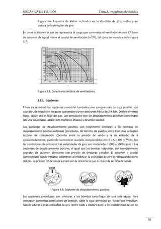 MECÁNICA DE FLUIDOS

Tema2. Impulsión de fluidos

Figura 3.6. Esquema de álabes inclinados en la dirección de giro, rectos y en
contra de la dirección de giro
En otras ocasiones lo que se representa la carga que suministra el ventilador en mm CA (mm
de columna de agua) frente al caudal de ventilación (m3/h), tal como se muestra en la Figura
3.7.

Figura 3.7. Curva característica de ventiladores.
3.2.2. Soplantes
Como ya se indicó, las soplantes conocidas también como compresores de baja presión, son
aparatos de impulsión de gases que proporcionan presiones hasta de 2-4·bar. Existen diversos
tipos, según sea el flujo del gas. Los principales son: de desplazamiento positivo, centrífugos
(de una sola etapa), axiales (de múltiples etapas) y de anillo líquido.
Las soplantes de desplazamiento positivo son totalmente similares a las bombas de
desplazamiento positivo rotativas (de lóbulos, de tornillo, de paletas, etc.). Con ellas se logran
razones de compresión (cociente entre la presión de salida y la de entrada) de 4
aproximadamente, pudiendo suministrar caudales comprendidos entre 0.5 y 200 m 3/min, (en
las condiciones de entrada). Las velocidades de giro son moderadas (1000 a 5000 r.p.m.). Las
soplantes de desplazamiento positivo, al igual que las bombas rotatorias, son esencialmente
aparatos de volumen constante con presión de descarga variable. El volumen o caudal
suministrado puede variarse solamente al modificar la velocidad de giro o recirculando parte
del gas. La presión de descarga variará con la resistencia que exista en la sección de salida.

Figura 3.8. Soplante de desplazamiento positivo
Las soplantes centrífugas son similares a las bombas centrífugas de una sola etapa. Para
conseguir aumentos apreciables de presión, dada la baja densidad del fluido que impulsan,
han de operar a gran velocidad de giro (entre 1000 y 30000 r.p.m.) y los rodetes han de ser de

56

 