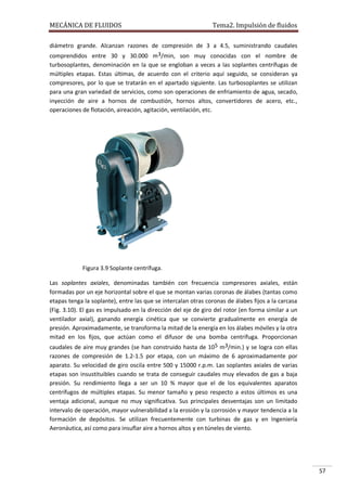 MECÁNICA DE FLUIDOS

Tema2. Impulsión de fluidos

diámetro grande. Alcanzan razones de compresión de 3 a 4.5, suministrando caudales
comprendidos entre 30 y 30.000 m3/min, son muy conocidas con el nombre de
turbosoplantes, denominación en la que se engloban a veces a las soplantes centrífugas de
múltiples etapas. Estas últimas, de acuerdo con el criterio aquí seguido, se consideran ya
compresores, por lo que se tratarán en el apartado siguiente. Las turbosoplantes se utilizan
para una gran variedad de servicios, como son operaciones de enfriamiento de agua, secado,
inyección de aire a hornos de combustión, hornos altos, convertidores de acero, etc.,
operaciones de flotación, aireación, agitación, ventilación, etc.

Figura 3.9 Soplante centrífuga.
Las soplantes axiales, denominadas también con frecuencia compresores axiales, están
formadas por un eje horizontal sobre el que se montan varias coronas de álabes (tantas como
etapas tenga la soplante), entre las que se intercalan otras coronas de álabes fijos a la carcasa
(Fig. 3.10). El gas es impulsado en la dirección del eje de giro del rotor (en forma similar a un
ventilador axial), ganando energía cinética que se convierte gradualmente en energía de
presión. Aproximadamente, se transforma la mitad de la energía en los álabes móviles y la otra
mitad en los fijos, que actúan como el difusor de una bomba centrífuga. Proporcionan
caudales de aire muy grandes (se han construido hasta de 105 m3/min.) y se logra con ellas
razones de compresión de 1.2-1.5 por etapa, con un máximo de 6 aproximadamente por
aparato. Su velocidad de giro oscila entre 500 y 15000 r.p.m. Las soplantes axiales de varias
etapas son insustituibles cuando se trata de conseguir caudales muy elevados de gas a baja
presión. Su rendimiento llega a ser un 10 % mayor que el de los equivalentes aparatos
centrífugos de múltiples etapas. Su menor tamaño y peso respecto a estos últimos es una
ventaja adicional, aunque no muy significativa. Sus principales desventajas son un limitado
intervalo de operación, mayor vulnerabilidad a la erosión y la corrosión y mayor tendencia a la
formación de depósitos. Se utilizan frecuentemente con turbinas de gas y en Ingeniería
Aeronáutica, así como para insuflar aire a hornos altos y en túneles de viento.

57

 