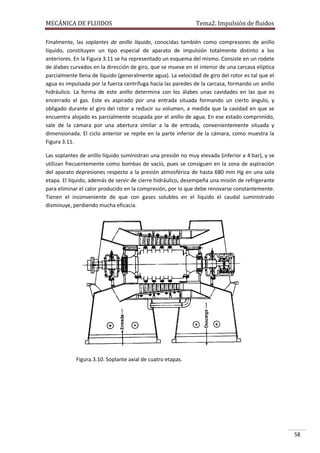 MECÁNICA DE FLUIDOS

Tema2. Impulsión de fluidos

Finalmente, las soplantes de anillo líquido, conocidas también como compresores de anillo
líquido, constituyen un tipo especial de aparato de impulsión totalmente distinto a los
anteriores. En la Figura 3.11 se ha representado un esquema del mismo. Consiste en un rodete
de álabes curvados en la dirección de giro, que se mueve en el interior de una carcasa elíptica
parcialmente llena de líquido (generalmente agua). La velocidad de giro del rotor es tal que el
agua es impulsada por la fuerza centrífuga hacia las paredes de la carcasa, formando un anillo
hidráulico. La forma de este anillo determina con los álabes unas cavidades en las que es
encerrado el gas. Este es aspirado por una entrada situada formando un cierto ángulo, y
obligado durante el giro del rotor a reducir su volumen, a medida que la cavidad en que se
encuentra alojado es parcialmente ocupada por el anillo de agua. En ese estado comprimido,
sale de la cámara por una abertura similar a la de entrada, convenientemente situada y
dimensionada. El ciclo anterior se repite en la parte inferior de la cámara, como muestra la
Figura 3.11.
Las soplantes de anillo líquido suministran una presión no muy elevada (inferior a 4·bar), y se
utilizan frecuentemente como bombas de vacío, pues se consiguen en la zona de aspiración
del aparato depresiones respecto a la presión atmosférica de hasta 680 mm Hg en una sola
etapa. El líquido, además de servir de cierre hidráulico, desempeña una misión de refrigerante
para eliminar el calor producido en la compresión, por lo que debe renovarse constantemente.
Tienen el inconveniente de que con gases solubles en el líquido el caudal suministrado
disminuye, perdiendo mucha eficacia.

Figura.3.10. Soplante axial de cuatro etapas.

58

 