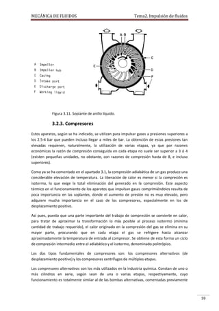 MECÁNICA DE FLUIDOS

Tema2. Impulsión de fluidos

Figura 3.11. Soplante de anillo líquido.

3.2.3. Compresores
Estos aparatos, según se ha indicado, se utilizan para impulsar gases a presiones superiores a
los 2.5-4 bar que pueden incluso llegar a miles de bar. La obtención de estas presiones tan
elevadas requieren, naturalmente, la utilización de varias etapas, ya que por razones
económicas la razón de compresión conseguida en cada etapa no suele ser superior a 3 ó 4
(existen pequeñas unidades, no obstante, con razones de compresión hasta de 8, e incluso
superiores).
Como ya se ha comentado en el apartado 3.1, la compresión adiabática de un gas produce una
considerable elevación de temperatura. La liberación de calor es menor si la compresión es
isoterma, lo que exige la total eliminación del generado en la compresión. Este aspecto
térmico en el funcionamiento de los aparatos que impulsan gases comprimiéndolos resulta de
poca importancia en las soplantes, donde el aumento de presión no es muy elevado, pero
adquiere mucha importancia en el caso de los compresores, especialmente en los de
desplazamiento positivo.
Así pues, puesto que una parte importante del trabajo de compresión se convierte en calor,
para tratar de aproximar la transformación lo más posible al proceso isotermo (mínima
cantidad de trabajo requerido), el calor originado en la compresión del gas se elimina en su
mayor parte, procurando que en cada etapa el gas se refrigere hasta alcanzar
aproximadamente la temperatura de entrada al compresor. Se obtiene de esta forma un ciclo
de compresión intermedio entre el adiabático y el isotermo, denominado politrópico.
Los dos tipos fundamentales de compresores son: los compresores alternativos (de
desplazamiento positivo) y los compresores centrífugos de múltiples etapas.
Los compresores alternativos son los más utilizados en la industria química. Constan de uno o
más cilindros en serie, según sean de una o varias etapas, respectivamente, cuyo
funcionamiento es totalmente similar al de las bombas alternativas, comentadas previamente

59

 