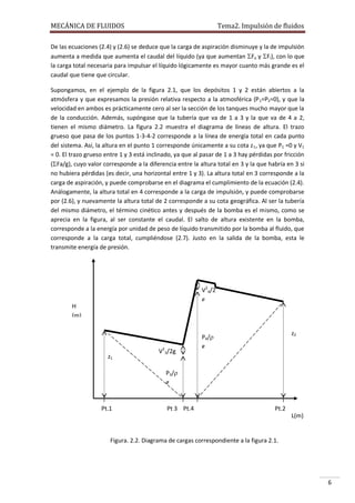 MECÁNICA DE FLUIDOS

Tema2. Impulsión de fluidos

De las ecuaciones (2.4) y (2.6) se deduce que la carga de aspiración disminuye y la de impulsión
aumenta a medida que aumenta el caudal del líquido (ya que aumentan Fa y Fi), con lo que
la carga total necesaria para impulsar el líquido lógicamente es mayor cuanto más grande es el
caudal que tiene que circular.
Supongamos, en el ejemplo de la figura 2.1, que los depósitos 1 y 2 están abiertos a la
atmósfera y que expresamos la presión relativa respecto a la atmosférica (P 1=P2=0), y que la
velocidad en ambos es prácticamente cero al ser la sección de los tanques mucho mayor que la
de la conducción. Además, supóngase que la tubería que va de 1 a 3 y la que va de 4 a 2,
tienen el mismo diámetro. La figura 2.2 muestra el diagrama de líneas de altura. El trazo
grueso que pasa de los puntos 1-3-4-2 corresponde a la línea de energía total en cada punto
del sistema. Así, la altura en el punto 1 corresponde únicamente a su cota z 1, ya que P1 =0 y V1
= 0. El trazo grueso entre 1 y 3 está inclinado, ya que al pasar de 1 a 3 hay pérdidas por fricción
(Fa/g), cuyo valor corresponde a la diferencia entre la altura total en 3 y la que habría en 3 si
no hubiera pérdidas (es decir, una horizontal entre 1 y 3). La altura total en 3 corresponde a la
carga de aspiración, y puede comprobarse en el diagrama el cumplimiento de la ecuación (2.4).
Análogamente, la altura total en 4 corresponde a la carga de impulsión, y puede comprobarse
por (2.6), y nuevamente la altura total de 2 corresponde a su cota geográfica. Al ser la tubería
del mismo diámetro, el término cinético antes y después de la bomba es el mismo, como se
aprecia en la figura, al ser constante el caudal. El salto de altura existente en la bomba,
corresponde a la energía por unidad de peso de líquido transmitido por la bomba al fluido, que
corresponde a la carga total, cumpliéndose (2.7). Justo en la salida de la bomba, esta le
transmite energía de presión.

V24/2
g
H
(m)

z1

V23/2g

z2

P4/
g

P3/
g

Pt.1

Pt 3 Pt.4

Pt.2
L(m)

Figura. 2.2. Diagrama de cargas correspondiente a la figura 2.1.

6

 