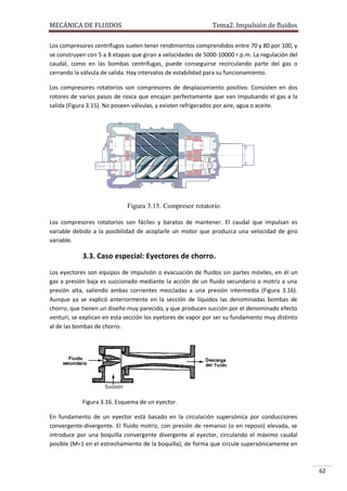MECÁNICA DE FLUIDOS

Tema2. Impulsión de fluidos

Los compresores centrífugos suelen tener rendimientos comprendidos entre 70 y 80 por 100, y
se construyen con 5 a 8 etapas que giran a velocidades de 5000-10000 r.p.m. La regulación del
caudal, como en las bombas centrífugas, puede conseguirse recirculando parte del gas o
cerrando la válvula de salida. Hay intervalos de estabilidad para su funcionamiento.
Los compresores rotatorios son compresores de desplazamiento positivo. Consisten en dos
rotores de varios pasos de rosca que encajan perfectamente que van impulsando el gas a la
salida (Figura 3.15). No poseen válvulas, y existen refrigerados por aire, agua o aceite.

Figura 3.15. Compresor rotatorio
Los compresores rotatorios son fáciles y baratos de mantener. El caudal que impulsan es
variable debido a la posibilidad de acoplarle un motor que produzca una velocidad de giro
variable.

3.3. Caso especial: Eyectores de chorro.
Los eyectores son equipos de impulsión o evacuación de fluidos sin partes móviles, en él un
gas a presión baja es succionado mediante la acción de un fluido secundario o motriz a una
presión alta, saliendo ambas corrientes mezcladas a una presión intermedia (Figura 3.16).
Aunque ya se explicó anteriormente en la sección de líquidos las denominadas bombas de
chorro, que tienen un diseño muy parecido, y que producen succión por el denominado efecto
venturi, se explican en esta sección los eyetores de vapor por ser su fundamento muy distinto
al de las bombas de chorro.

Figura 3.16. Esquema de un eyector.
En fundamento de un eyector está basado en la circulación supersónica por conducciones
convergente-divergente. El fluido motriz, con presión de remanso (o en reposo) elevada, se
introduce por una boquilla convergente divergente al eyector, circulando el máximo caudal
posible (M=1 en el estrechamiento de la boquilla), de forma que circule supersónicamente en

62

 