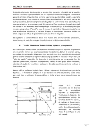 MECÁNICA DE FLUIDOS

Tema2. Impulsión de fluidos

la sección divergente, disminuyendo su presión. Esta corriente, a la salida de la boquilla,
continua circulando supersónicamente por una hipotética conducción divergente, camino de la
garganta principal del eyector. Esta corriente supersónica, que tiene baja presión, succiona la
corriente arrastrada, cuya presión de remanso (o en reposo) es inferior a la motriz, pero al ser
su flujo subsónico, tiene mayor presión en el eyector. En un momento dado (se diseña para
que ocurra justo en la garganta principal del eyector), el flujo arrastrado alcanza la velocidad
del sonido. En ese momento, la corriente principal (la supersónica) y la arrastrada (sónica) se
mezclan, y se produce el “shock” u onda de choque de transición a flujo subsónico, de forma
que la presión de remanso de la corriente de salida es intermedia a las dos de entrada. El
shock asegura que el flujo de gases no revoque hacia atrás en el eyector.
Los eyectores se vienen utilizando desde hace muchos años en muy variadas aplicaciones,
como bombas de vacío. Sin embargo, el rendimiento no es fácilmente predecible.

3.3 Criterios de selección de ventiladores, soplantes y compresores
Los criterios para la selección del tipo de aparato más adecuado para la impulsión de gases son
en principio los mismos que para la selección del tipo de bomba. Se han de tener en cuenta,
por un lado, las propiedades del gas y por otro, las condiciones de la impulsión. En principio, el
primer factor a considerar es la presión de descarga que se ha de alcanzar, o mejor dicho, el
"salto de presión" requerido. Ello determina la selección entre los tres grandes tipos de
aparatos (ventiladores, soplantes y compresores). Dentro de cada grupo deben conocerse,
además del caudal, las condiciones particulares de cada caso (funcionamiento continuo o
intermitente, etc.).
Existen gráficos análogos a los de la Figura 2.32 para los aparatos de impulsión de gases. En la
Figura 3.13 se muestra un ejemplo, en el que aparecen las zonas de presión y caudal aptas
para cada tipo. La utilización de estos gráficos es similar a la de los correspondientes a las
bombas.

Figura
3.13.
Gráfica
comparativa de los diversos
tipos
de
ventiladores
soplantes y compresores:
Ventiladores 1. Soplantes de
desplazamiento positivo: de
tornillo 2; de lóbulos rectos 3,
de paletas 4. Compresores:
alternativos de un cilindro 5;
axiales de múltiples etapas 6;
centrífugos de múltiples
etapas 7; centrífugos de una
sola etapa 8.

63

 