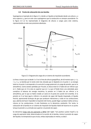MECÁNICA DE FLUIDOS

Tema2. Impulsión de fluidos

2.2 Punto de colocación de una bomba
Supongamos el ejemplo de la figura 2.1, donde un líquido es bombeado desde una altura z 1 a
otra superior z2, pero en este caso supongamos que la conducción es siempre ascendente. En
la figura 2.3 se ha representado el diagrama de alturas o cargas para este sistema,
representando en este caso presiones absolutas.

V24/2g
H (m)

z3

z2

z1
V23/2g
Patm/g

Patm/g

z3

P4/g

P3/g

Pt.1

Pt 3

Pt.4

Pt.2
L(m)

Figura 2.3. Diagrama de cargas de un sistema de impulsión ascendente.
La línea a trazos que va desde 1 a 3 es la línea de alturas geográficas, de tal manera que z 1 < z3
= z4 < z2. La bomba por lo tanto está más elevada que el depósito en el punto 1. La energía
total en el punto 1 corresponde a la suma de la carga potencial y la carga de presión, que es la
atmosférica. Como existen pérdidas por fricción, la altura total en 3 habrá de ser inferior que
en 1. Dado que en 3 la cota es superior que en 1 y que el fluido tiene una velocidad, para
cumplirse el balance de energía mecánica, la presión en 3 habrá de ser inferior a la
atmosférica, por lo que se habrá creado un vacío en el punto de succión de la bomba. Si la
presión en 3 se hace igual o inferior a la presión de vapor del líquido impulsado, el líquido
hervirá, apareciendo burbujas de gas que producen vibraciones y ruido en las conducciones
que, además de hacer imposible la impulsión del mismo, puede llegar a producir daños serios y
roturas en las conducciones. A este fenómeno se le denomina cavitación. Por tanto, la
colocación de la bomba en un sistema de impulsión de líquidos habrá de hacerse en un punto
tal que la presión a su entrada sea superior a la presión de vapor.
Se denomina Carga neta de aspiración o NPSH (del inglés "net positive suction head") a la
carga de aspiración total, determinada en la succión de la bomba, menos la presión de vapor
del líquido a la temperatura que circula, ambas expresadas en metros, es decir:

7

 