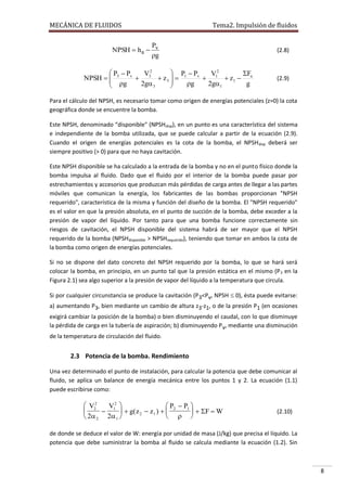 MECÁNICA DE FLUIDOS

Tema2. Impulsión de fluidos

P
NPSH  ha  v
g

 P  Pv
 P  Pv
V2
F
V2
NPSH   3
 3  z3   1
 1  z1  a
 g

2g 3
g
2g1
g



(2.8)

(2.9)

Para el cálculo del NPSH, es necesario tomar como origen de energías potenciales (z=0) la cota
geográfica donde se encuentre la bomba.
Este NPSH, denominado “disponible" (NPSHdisp), en un punto es una característica del sistema
e independiente de la bomba utilizada, que se puede calcular a partir de la ecuación (2.9).
Cuando el origen de energías potenciales es la cota de la bomba, el NPSH disp deberá ser
siempre positivo (> 0) para que no haya cavitación.
Este NPSH disponible se ha calculado a la entrada de la bomba y no en el punto físico donde la
bomba impulsa al fluido. Dado que el fluido por el interior de la bomba puede pasar por
estrechamientos y accesorios que produzcan más pérdidas de carga antes de llegar a las partes
móviles que comunican la energía, los fabricantes de las bombas proporcionan "NPSH
requerido", característica de la misma y función del diseño de la bomba. El "NPSH requerido"
es el valor en que la presión absoluta, en el punto de succión de la bomba, debe exceder a la
presión de vapor del líquido. Por tanto para que una bomba funcione correctamente sin
riesgos de cavitación, el NPSH disponible del sistema habrá de ser mayor que el NPSH
requerido de la bomba (NPSHdisponible > NPSHrequerido), teniendo que tomar en ambos la cota de
la bomba como origen de energías potenciales.
Si no se dispone del dato concreto del NPSH requerido por la bomba, lo que se hará será
colocar la bomba, en principio, en un punto tal que la presión estática en el mismo (P 3 en la
Figura 2.1) sea algo superior a la presión de vapor del líquido a la temperatura que circula.
Si por cualquier circunstancia se produce la cavitación (P3<Pv, NPSH  0), ésta puede evitarse:
a) aumentando P3, bien mediante un cambio de altura z3-z1, o de la presión P1 (en ocasiones
exigirá cambiar la posición de la bomba) o bien disminuyendo el caudal, con lo que disminuye
la pérdida de carga en la tubería de aspiración; b) disminuyendo P v, mediante una disminución
de la temperatura de circulación del fluido.

2.3 Potencia de la bomba. Rendimiento
Una vez determinado el punto de instalación, para calcular la potencia que debe comunicar al
fluido, se aplica un balance de energía mecánica entre los puntos 1 y 2. La ecuación (1.1)
puede escribirse como:

 V22
 P  P1 
V12 

  g( z 2  z 1 )   2

  F  W
  
 2 2 2 1 

(2.10)

de donde se deduce el valor de W: energía por unidad de masa (J/kg) que precisa el líquido. La
potencia que debe suministrar la bomba al fluido se calcula mediante la ecuación (1.2). Sin

8

 