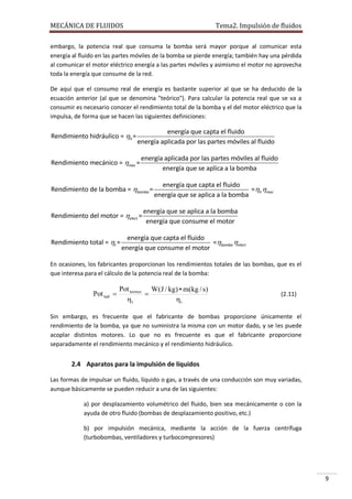 MECÁNICA DE FLUIDOS

Tema2. Impulsión de fluidos

embargo, la potencia real que consuma la bomba será mayor porque al comunicar esta
energía al fluido en las partes móviles de la bomba se pierde energía; también hay una pérdida
al comunicar el motor eléctrico energía a las partes móviles y asimismo el motor no aprovecha
toda la energía que consume de la red.
De aquí que el consumo real de energía es bastante superior al que se ha deducido de la
ecuación anterior (al que se denomina "teórico"). Para calcular la potencia real que se va a
consumir es necesario conocer el rendimiento total de la bomba y el del motor eléctrico que la
impulsa, de forma que se hacen las siguientes definiciones:

Rendimiento hidráulico = h =

energía que capta el fluido
energía aplicada por las partes móviles al fluido

Rendimiento mecánico = mec =

energía aplicada por las partes móviles al fluido
energía que se aplica a la bomba

Rendimiento de la bomba = bomba =
Rendimiento del motor = elect =

Rendimiento total = t =

energía que capta el fluido
=h mec
energía que se aplica a la bomba

energía que se aplica a la bomba
energía que consume el motor

energía que capta el fluido
=bomba elect
energía que consume el motor

En ocasiones, los fabricantes proporcionan los rendimientos totales de las bombas, que es el
que interesa para el cálculo de la potencia real de la bomba:

Pot real 

Pot teorico W(J / kg) • m(kg / s)

t
t

(2.11)

Sin embargo, es frecuente que el fabricante de bombas proporcione únicamente el
rendimiento de la bomba, ya que no suministra la misma con un motor dado, y se les puede
acoplar distintos motores. Lo que no es frecuente es que el fabricante proporcione
separadamente el rendimiento mecánico y el rendimiento hidráulico.

2.4 Aparatos para la impulsión de líquidos
Las formas de impulsar un fluido, líquido o gas, a través de una conducción son muy variadas,
aunque básicamente se pueden reducir a una de las siguientes:
a) por desplazamiento volumétrico del fluido, bien sea mecánicamente o con la
ayuda de otro fluido (bombas de desplazamiento positivo, etc.)
b) por impulsión mecánica, mediante la acción de la fuerza centrífuga
(turbobombas, ventiladores y turbocompresores)

9

 