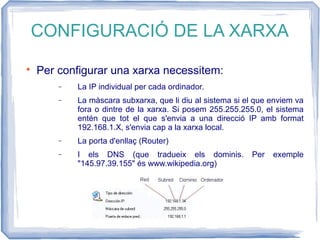 CONFIGURACIÓ DE LA XARXA

Per configurar una xarxa necessitem:
− La IP individual per cada ordinador.
− La màscara subxarxa, que li diu al sistema si el que enviem va
fora o dintre de la xarxa. Si posem 255.255.255.0, el sistema
entén que tot el que s'envia a una direcció IP amb format
192.168.1.X, s'envia cap a la xarxa local.
− La porta d'enllaç (Router)
− I els DNS (que tradueix els dominis. Per exemple
"145.97.39.155" és www.wikipedia.org)
 