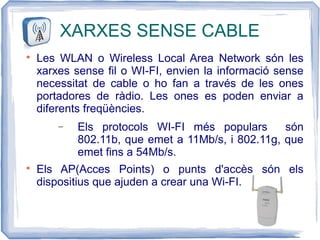 XARXES SENSE CABLE

Les WLAN o Wireless Local Area Network són les
xarxes sense fil o WI-FI, envien la informació sense
necessitat de cable o ho fan a través de les ones
portadores de ràdio. Les ones es poden enviar a
diferents freqüències.
− Els protocols WI-FI més populars són
802.11b, que emet a 11Mb/s, i 802.11g, que
emet fins a 54Mb/s.

Els AP(Acces Points) o punts d'accès són els
dispositius que ajuden a crear una Wi-FI.
 