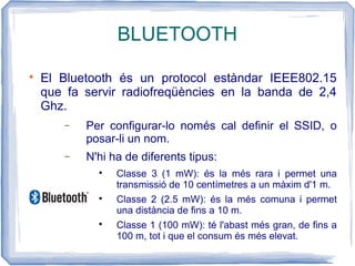BLUETOOTH

El Bluetooth és un protocol estàndar IEEE802.15
que fa servir radiofreqüències en la banda de 2,4
Ghz.
− Per configurar-lo només cal definir el SSID, o
posar-li un nom.
− N'hi ha de diferents tipus:

Classe 3 (1 mW): és la més rara i permet una
transmissió de 10 centímetres a un màxim d'1 m.

Classe 2 (2.5 mW): és la més comuna i permet
una distància de fins a 10 m.

Classe 1 (100 mW): té l'abast més gran, de fins a
100 m, tot i que el consum és més elevat.
 