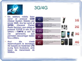 3G/4G
 Els telèfons mòbils feien
servir el protocol GSM
(Global System Mobile) per
enviar SMS. Ara fan servir el
GPRS (General Packet
Radio Service), que utilitza el
protocol TCP/IP si són 2G a
54kb/s i l'UMTS si són 3G
(3a generació), que
permeten descarregar dades
fins a 2Mb/s.
 Avui dia s'està
desenvolupant la tecnologia
4G basada en l'estàndar LTE
(Long Term Evolution), amb
taxes de transmissió de
50Mb/s.
 