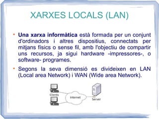 XARXES LOCALS (LAN)

Una xarxa informàtica està formada per un conjunt
d'ordinadors i altres dispositius, connectats per
mitjans físics o sense fil, amb l'objectiu de compartir
uns recursos, ja sigui hardware -impressores-, o
software- programes.

Segons la seva dimensió es divideixen en LAN
(Local area Network) i WAN (Wide area Network).
 
