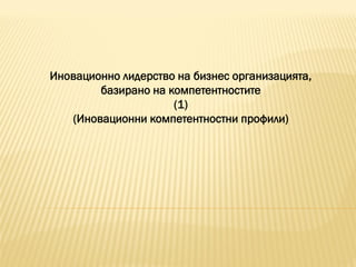 Иновационно лидерство на бизнес организацията,
базирано на компетентностите
(1)
(Иновационни компетентностни профили)
 