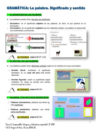7
Tema 2: Inseparables (Lengua y Literatura española) 2º ESO
I.E.S. Virgen de Vico. Curso 2015-16
 EL SIGNIFICADO DE LAS PALABRAS:
Las palabras pueden tener dos tipos de significado:
ACTIVIDADES: página 23 (27 y 28)
 EL SENTIDO DE LAS PALABRAS:
Las palabras pueden tener diferentes sentidos según en el contexto en el que se empleen:
ACTIVIDADES: página 23 (29)
 PALABRAS CON UNO O MÁS SIGNIFICADOS:
ACTIVIDADES: página 23 (30)
o Denotativo: es el significado objetivo de las palabras, es decir, el que aparece en el
diccionario.
o Connotativo: es el significado subjetivo que los hablantes añaden a la palabra al relacionarlo
con sentimientos y emociones.
o Sentido literal: mantienen el significado
denotativo. Ej. La copa del pino está siendo
destruida.
o Sentido figurado: varían su significado según
contextos. Ej. Jorge ha echado una mentira
como la copa de un pino
o Palabras monosémicas: palabras que tienen un
sólo significado.
o Palabras polisémicas: palabras que tienen
varios significados.
 