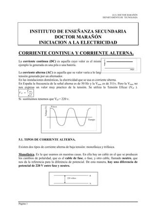 I.E.S. DOCTOR MARAÑÓN
                                                                     DEPARTAMENTO DE TECNOLOGÍA




           INSTITUTO DE ENSEÑANZA SECUNDARIA
                    DOCTOR MARAÑÓN
              INICIACION A LA ELECTRICIDAD

CORRIENTE CONTINUA Y CORRIENTE ALTERNA.
La corriente continua (DC) es aquella cuyo valor es el mismo a lo largo del tiempo. Por
ejemplo la generada en una pila o una batería.

La corriente alterna (AC) es aquella que su valor varía a lo largo del tiempo. Por ejemplo, la
tensión generada por un alternador.
En las instalaciones domésticas, la electricidad que se usa es corriente alterna.
En España la frecuencia de la señal alterna es de 50 Hz y la Vmax es de 311v. Pero la Vmax no
nos expresa un valor muy practico de la tensión. Se utiliza la Tensión Eficaz (Vef ).
         V max
V ef =
            2
Si sustituimos tenemos que Vef = 220 v.




5.1. TIPOS DE CORRIENTE ALTERNA.

Existen dos tipos de corriente alterna de baja tensión: monofásica y trifásica.

Monofásica. Es la que usamos en nuestras casas. En ella hay un cable en el que se producen
los cambios de polaridad, que es el cable de fase, o fase, y otro cable, llamado neutro, que
nos da la referencia para la diferencia de potencial. De esta manera, hay una diferencia de
potencial de 220 V entre fase y neutro.




Página 1
 