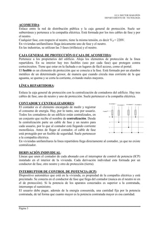 I.E.S. DOCTOR MARAÑÓN
                                                                     DEPARTAMENTO DE TECNOLOGÍA


ACOMETIDA:
Enlace entre la red de distribución pública y la caja general de protección. Suele ser
subterránea y pertenece a la compañía eléctrica. Está formada por los tres cables de fase y por
el neutro.
Cualquier fase, con respecto al neutro, tiene la misma tensión, es decir Vef = 220V.
En viviendas unifamiliares llega únicamente uno de fase y el neutro.
En las industrias, se utilizan las 3 fases (trifásica) y el neutro.

CAJA GENERAL DE PROTECCIÓN O CAJA DE ACOMETIDA:
Pertenece a los propietarios del edificio. Aloja los elementos de protección de la línea
repartidora. En su interior hay tres fusibles (uno por cada fase) que protegen contra
cortocircuitos. Tiene que estar en la fachada o en lugares de fácil acceso, como el portal.
El fusible es un elemento de protección que se conecta a la fase. Está formado por un alambre
metálico de un determinado grosor, de manera que cuando circula mas corriente de la que
aguanta, se quema y se corta la corriente, evitando males mayores.

LÍNEA REPARTIDORA:

Enlaza la caja general de protección con la centralización de contadores del edificio. Hay tres
cables de fase, uno de neutro y uno de protección. Suele pertenecer a la compañía eléctrica.

CONTADOR Y CENTRALIZADORES:                                                 Al contador 1
                                                                                            Al contador 2   Al contador 3   Al contador 4

El contador es el elemento encargado de medir y registrar
el consumo de energía. Hay, por lo tanto, uno por usuario.        Fusible


Todos los contadores de un edificio están centralizados, en
                                                                            R
un conjunto que recibe el nombre de centralización. Desde
la centralización parte un cable de fase y un neutro para                   S


cada usuario, por lo que al contador está llegando corriente                T

monofásica. Antes de llegar al contador, el cable de fase
                                                                            N
está protegido por un fusible de seguridad. Suele pertenecer
a la compañía eléctrica.
En viviendas unifamiliares la línea repartidora llega directamente al contador, ya que no existe
centralizador.

DERIVACIÓN INDIVIDUAL:
Líneas que unen el contador de cada abonado con el interruptor de control de potencia (ICP)
instalado en el interior de la vivienda. Cada derivación individual esta formada por un
conductor de fase, otro neutro y otro de protección (tierra).

INTERRUPTOR DE CONTROL DE POTENCIA (ICP):
Dispositivo automático que está en la vivienda, es propiedad de la compañía eléctrica y está
precintado. Se conecta en el conductor de fase que llega del contador (nunca en el neutro ni en
el de protección). Si la potencia de los aparatos conectados es superior a la contratada,
interrumpe el suministro.
El usuario debe pagar, además de la energía consumida, una cantidad fija por la potencia
contratada, de tal forma que cuanto mayor es la potencia contratada mayor es esa cantidad.



Página 3
 