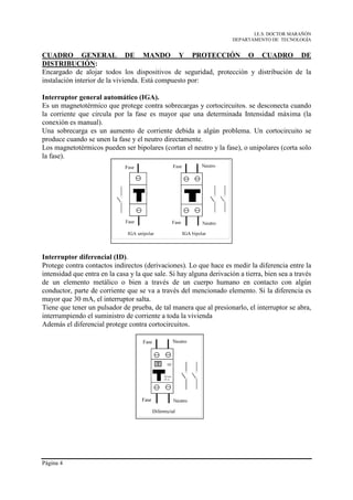 I.E.S. DOCTOR MARAÑÓN
                                                                      DEPARTAMENTO DE TECNOLOGÍA


CUADRO GENERAL DE MANDO Y PROTECCIÓN O CUADRO DE
DISTRIBUCIÓN:
Encargado de alojar todos los dispositivos de seguridad, protección y distribución de la
instalación interior de la vivienda. Está compuesto por:

Interruptor general automático (IGA).
Es un magnetotérmico que protege contra sobrecargas y cortocircuitos. se desconecta cuando
la corriente que circula por la fase es mayor que una determinada Intensidad máxima (la
conexión es manual).
Una sobrecarga es un aumento de corriente debida a algún problema. Un cortocircuito se
produce cuando se unen la fase y el neutro directamente.
Los magnetotérmicos pueden ser bipolares (cortan el neutro y la fase), o unipolares (corta solo
la fase).




Interruptor diferencial (ID).
Protege contra contactos indirectos (derivaciones). Lo que hace es medir la diferencia entre la
intensidad que entra en la casa y la que sale. Si hay alguna derivación a tierra, bien sea a través
de un elemento metálico o bien a través de un cuerpo humano en contacto con algún
conductor, parte de corriente que se va a través del mencionado elemento. Si la diferencia es
mayor que 30 mA, el interruptor salta.
Tiene que tener un pulsador de prueba, de tal manera que al presionarlo, el interruptor se abra,
interrumpiendo el suministro de corriente a toda la vivienda
Además el diferencial protege contra cortocircuitos.




Página 4
 