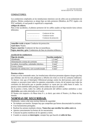 I.E.S. DOCTOR MARAÑÓN
                                                                     DEPARTAMENTO DE TECNOLOGÍA


CONDUCTORES:

Los conductores empleados en las instalaciones interiores son de cobre con un aislamiento de
plástico. Dichos conductores se alojan bajo un tubo protector (Metálico, de PVC rígido o de
PVC anillado), el cual puede ir superficial o empotrado.
códigos de colores.
Para evitar accidentes, el plástico protector de los cables usados en baja tensión tiene colores
diferentes:




Amarillo-verde a rayas: Conductor de protección.
Azul claro: Neutro.
Negro o marrón: Conductor de fase en monofásica.
Negro, marrón y gris: Conductores de fase en circuitos trifásicos.

sección de los conductores
Tipo de circuito                              Sección conductor
Alumbrado.                                          1,5 mm2
Alimentación a tomas de corriente                   2,5 mm2
Lavadora, lavavajillas, calentador eléctrico.        4 mm2
Cocina y horno.                                      6 mm2
Aparatos de calefacción y aire acondicionado.        6 mm2

Puestas a tierra
Como ya se ha comentado antes, las instalaciones eléctricas presentan algunos riesgos que hay
que eliminar; uno de los más peligrosos y difíciles de evitar es el de los contactos indirectos.
Ya hemos visto que el Interruptor Diferencial protege contra las derivaciones, pero aún así
siempre es necesario tener todos los aparatos conectados a tierra, de tal manera que todas las
corrientes de derivación que se puedan producir se vayan por ese cable hasta el suelo. La
puesta a tierra también debe proteger contra caídas de rayos en edificio.
En la puesta a tierra, todos los cables de protección del edificio acaban uniéndose a unos
electrodos, que están enterrados en el suelo.
El Neutro con respecto a la Masa tiene 0 v, es decir, que entre el Neutro y la Masa no hay
tensión.
NORMAS DE SEGURIDAD.
Finalmente, vamos a dar unas normas básicas de seguridad.
• No trabajar con tensión. Siempre hay que comprobar que hemos desconectado la corriente.
• Usar herramientas protegidas.
• Realizar las uniones mediante clemas. Nunca hay que enrollar los cables entre sí.
• Apretar correctamente los bornes de los mecanismos.
• Conectar las partes metálicas de los aparatos a tierra.
• Cuando se conecta un interruptor, siempre hay que hacerlo al cable de fase.


Página 7
 