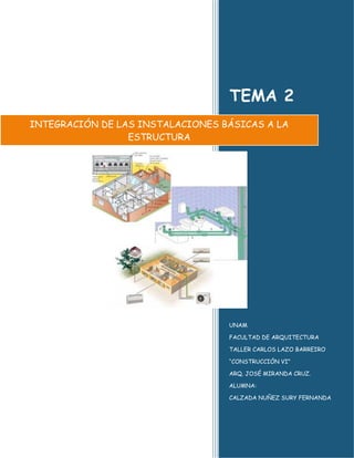 TEMA 2
INTEGRACIÓN DE LAS INSTALACIONES BÁSICAS A LA
                 ESTRUCTURA




                                  UNAM

                                  FACULTAD DE ARQUITECTURA

                                  TALLER CARLOS LAZO BARREIRO

                                  “CONSTRUCCIÓN VI”

                                  ARQ. JOSÉ MIRANDA CRUZ.

                                  ALUMNA:

                                  CALZADA NUÑEZ SURY FERNANDA
 