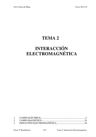 I.E.S. Sierra de Mijas Curso 2015-16
Física 2º Bachillerato 1/57 Tema 2: Interacción Electromagnética
TEMA 2
INTERACCIÓN
ELECTROMAGNÉTICA
1 CAMPO ELÉCTRICO................................................................................2
2 CAMPO MAGNÉTICO............................................................................24
3 INDUCCIÓN ELECTROMAGNÉTICA..................................................36
 